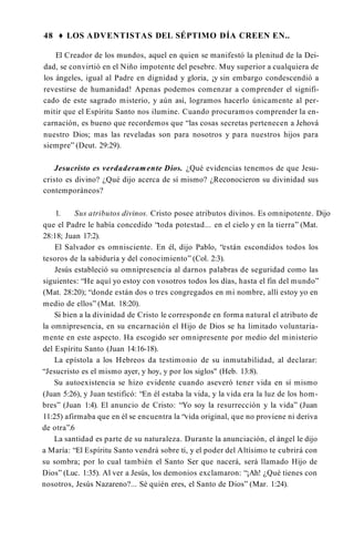 48 ♦ LOS ADVENTISTAS DEL SÉPTIMO DÍA CREEN EN..
El Creador de los mundos, aquel en quien se manifestó la plenitud de la Dei­
dad, se convirtió en el Niño impotente del pesebre. Muy superior a cualquiera de
los ángeles, igual al Padre en dignidad y gloria, ¡y sin embargo condescendió a
revestirse de humanidad! Apenas podemos comenzar a comprender el signifi­
cado de este sagrado misterio, y aún así, logramos hacerlo únicamente al per­
mitir que el Espíritu Santo nos ilumine. Cuando procuramos comprender la en­
carnación, es bueno que recordemos que “las cosas secretas pertenecen a Jehová
nuestro Dios; mas las reveladas son para nosotros y para nuestros hijos para
siempre” (Deut. 29:29).
Jesucristo es verdaderamente Dios. ¿Qué evidencias tenemos de que Jesu­
cristo es divino? ¿Qué dijo acerca de sí mismo? ¿Reconocieron su divinidad sus
contemporáneos?
1. Sus atributos divinos. Cristo posee atributos divinos. Es omnipotente. Dijo
que el Padre le había concedido “toda potestad... en el cielo y en la tierra” (Mat.
28:18; Juan 17:2).
El Salvador es omnisciente. En él, dijo Pablo, “están escondidos todos los
tesoros de la sabiduría y del conocimiento” (Col. 2:3).
Jesús estableció su omnipresencia al darnos palabras de seguridad como las
siguientes: “He aquí yo estoy con vosotros todos los días, hasta el fin del mundo”
(Mat. 28:20); “donde están dos o tres congregados en mi nombre, allí estoy yo en
medio de ellos” (Mat. 18:20).
Si bien a la divinidad de Cristo le corresponde en forma natural el atributo de
la omnipresencia, en su encarnación el Hijo de Dios se ha limitado voluntaria­
mente en este aspecto. Ha escogido ser omnipresente por medio del ministerio
del Espíritu Santo (Juan 14:16-18).
La epístola a los Hebreos da testimonio de su inmutabilidad, al declarar:
“Jesucristo es el mismo ayer, y hoy, y por los siglos" (Heb. 13:8).
Su autoexistencia se hizo evidente cuando aseveró tener vida en sí mismo
(Juan 5:26), y Juan testificó: “En él estaba la vida, y la vida era la luz de los hom­
bres” (Juan 1:4). El anuncio de Cristo: “Yo soy la resurrección y la vida” (Juan
11:25) afirmaba que en él se encuentra la “vida original, que no proviene ni deriva
de otra”.6
La santidad es parte de su naturaleza. Durante la anunciación, el ángel le dijo
a María: “El Espíritu Santo vendrá sobre ti, y el poder del Altísimo te cubrirá con
su sombra; por lo cual también el Santo Ser que nacerá, será llamado Hijo de
Dios” (Luc. 1:35). Al ver a Jesús, los demonios exclamaron: “¡Ah! ¿Qué tienes con
nosotros, Jesús Nazareno?... Sé quién eres, el Santo de Dios” (Mar. 1:24).
 