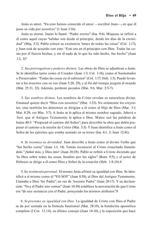 Dios el Hijo • 49
Jesús es amor. “En esto hemos conocido el amor —escribió Juan—, en que él
puso su vida por nosotros” (1 Juan 3:16).
Jesús es eterno. Isaías lo llamó: “Padre eterno” (Isa. 9:6). Miqueas se refirió a
él como aquel cuyas “salidas son desde el principio, desde los días de la eterni­
dad” (Miq. 5:2). Pablo colocó su existencia “antes de todas las cosas” (Col. 1:17),
y Juan está de acuerdo con esto: “Este era en el principio con Dios. Todas las co­
sas por él fueron hechas, y sin él nada de lo que ha sido hecho, fue hecho” (Juan
1:2, 3)7
2. Sus prerrogativas y poderes divinos. Las obras de Dios se adjudican a Jesús.
Se lo identifica tanto como el Creador (Juan 1:3; Col. 1:16), como el Sustentador
o Preservador: “Todas las cosas en él subsisten” (Col. 1:17; Heb. 1:3). Puede levan­
tar a los muertos con su voz (Juan 5:28, 29), y al fin del tiempo juzgará al mundo
(Mat. 25:31, 32). Además, perdonó pecados (Mat. 9:6, Mar. 2:5-7).
3. Sus nombres divinos. Los nombres de Cristo revelan su naturaleza divina.
Emanuel quiere decir “Dios con nosotros” (Mat. 1:23). No solamente los creyen­
tes, sino también los demonios se dirigían a él como el Hijo de Dios (Mar. 1:1;
Mat. 8:29; ver Mar. 5:7). A Jesús se le aplica el mismo nombre sagrado, Jehová o
Yavé, que el Antiguo Testamento le aplica a Dios. Mateo usó las palabras de
Isaías 40:3: “Preparad el camino del Señor”, para describir la obra que debía pre­
parar el camino a la misión de Cristo (Mat. 3:3). Y Juan identifica a Jesús como el
Señor de los ejércitos que estaba sentado en su trono (Isa. 6:1, 3; Juan 12:41).
4. Se reconoce su divinidad. Juan describe a Jesús como el divino Verbo que
“fue hecho carne” (Juan 1:1, 14). Tomás reconoció al Cristo resucitado llamán­
dolo "¡Señor mío, y Dios mío! (Juan 20:28). Pablo se refirió a Cristo diciendo que
“es Dios sobre todas las cosas, bendito por los siglos” (Rom. 9:5); y el autor de
Hebreos se dirige a él como Dios y Señor de la creación (Heb. 1:8,10).8
5. Su testimoniopersonal. El mismo Jesús afirmó su igualdad con Dios. Se iden­
tificó a sí mismo como el “YO SOY” (Juan 8:58), el Dios del Antiguo Testamento.
Llamaba a Dios “mi Padre”, en vez de “nuestro Padre” (Juan 20:17). Y su declara­
ción: “Yo y el Padre uno somos” (Juan 10:30) establece la aseveración de que Cristo
era “de una sustancia con el Padre, poseyendo los mismos atributos”.9
6. Se presume su igualdad con Dios. La igualdad de Cristo con Dios el Padre
se da por sentada en la fórmula bautismal (Mat. 28:19), la bendición apostólica
completa (2 Cor. 13,14), su último consejo (Juan 14-16), y la exposición que hace
 