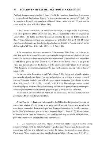 50 . LOS ADVENTISTAS DEL SÉPTIMO DíA CREEN EN.
Pablo de los dones espirituales (1 Cor. 12:4-6). La Escritura describe a Jesús como
el resplandor de la gloria de Dios, y “la imagen misma de su sustancia” (Heb. 1:3).
Y cuando se le pidió que revelara a Dios el Padre, Jesús replicó: “El que me ha
visto a mí, ha visto al Padre” (Juan 14:9).
7. Se lo adora como Dios. En más de una ocasión, sus seguidores lo adoraron,
y él se lo permitió (Mat. 28:17, ver Luc. 14:33). “Adórenle todos los ángeles de
Dios” (Heb. 1:6). Pablo escribió: “que en el nombre de Jesús se doble toda rodi­
lla... y toda lengua confiese que Jesucristo es el Señor” (Fil. 2:10, 11). Diversas
expresiones formales de bendición le adjudican a Cristo la “gloria por los siglos
de los siglos” (2 Tim. 4:18; Heb. 13:21; ver 2 Ped. 3:18).
8. Su naturaleza divina es necesaria. Cristo reconcilió a Dios con la humani­
dad. Los seres humanos necesitaban una revelación perfecta del carácter de Dios
con el fin de desarrollar una relación personal con él. Cristo llenó esta necesidad
al exhibir la gloria de Dios (Juan 1:14). “A Dios nadie le vio jamás; el unigénito
Hijo, que está en el seno del Padre, él le ha dado a conocer” (Juan 1:18; ver cap.
17:6). Jesús dio testimonio, diciendo: “El que me ha visto a mí, ha visto al Padre”
(Juan 14:9).
En su completa dependencia del Padre (Juan 5:30), Cristo usó el poder divino
para revelar el poder de Dios. Con ese poder divino, se reveló a sí mismo como el
amante Salvador enviado por el Padre para sanar, restaurar y perdonar pecados
(Luc. 6:19; Juan 2:11; 5:1-15,36; 11:41-45; 14:11; 8:3-11). Sin embargo, nunca realizó
un milagro para ahorrarse las dificultades y sufrimientos personales que otras per­
sonas experimentarían si tuvieran que pasar por circunstancias similares.
Jesucristo es uno con Dios el Padre, en su naturaleza, en su carácter y en sus
propósitos.1
0Es verdaderamente Dios.
Jesucristo es verdaderamente hombre. La Biblia testifica que además de su
naturaleza divina, Cristo posee una naturaleza humana. La aceptación de esta
enseñanza es crucial. Todo aquel que “confiesa que Jesucristo ha venido en carne,
es de Dios”y todo aquel que no lo hace “no es de Dios”(1 Juan 4:2,3). El nacimien­
to humano de Cristo, su desarrollo, sus características y su testimonio personal,
proveen abundantes evidencias de su humanidad.
1. Su nacimiento humano. “Aquel Verbo fue hecho carne, y habitó entre
nosotros” (Juan 1:14). La palabra “carne”significa aquí “naturaleza humana”, una
naturaleza inferior a la naturaleza celestial de Cristo. Con palabras muy claras,
Pablo dice: “Dios envió a su Hijo, nacido de mujer” (Gál. 4:4; ver Gén. 3:15). Cris­
 