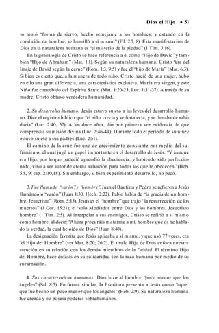 Dios el Hijo ♦ 51
to tomó “forma de siervo, hecho semejante a los hombres; y estando en la
condición de hombre, se humilló a sí mismo” (Fil. 2:7, 8). Esta manifestación de
Dios en la naturaleza humana es “el misterio de la piedad” (1 Tim. 3:16).
En la genealogía de Cristo se hace referencia a él como “Hijo de David”y tam­
bién “Hijo de Abraham” (Mat. 1:1). Según su naturaleza humana, Cristo “era del
linaje de David según la carne” (Rom. 1:3, 9:5) y fue el “hijo de María” (Mar. 6:3).
Si bien es cierto que, a la manera de todo niño, Cristo nació de una mujer, hubo
en ello una gran diferencia, una característica exclusiva. María era virgen, y este
Niño fue concebido del Espíritu Santo (Mat. 1:20-23; Luc. 1:31-37). A través de su
madre, Cristo obtuvo verdadera humanidad.
2. Su desarrollo humano. Jesús estuvo sujeto a las leyes del desarrollo huma­
no. Dice el registro bíblico que “el niño crecía y se fortalecía, y se llenaba de sabi­
duría” (Luc. 2:40, 52). A los doce años, dio por primera vez evidencia de que
comprendía su misión divina (Luc. 2:46-49). Durante todo el período de su niñez
estuvo sujeto a sus padres (Luc. 2:51).
El camino de la cruz fue uno de crecimiento constante por medio del su­
frimiento, el cual jugó un papel importante en el desarrollo de Jesús: “Y aunque
era Hijo, por lo que padeció aprendió la obediencia; y habiendo sido perfeccio­
nado, vino a ser autor de eterna salvación para todos los que le obedecen” (Heb.
5:8, 9; cap. 2:10,18). Sin embargo, si bien experimentó desarrollo, no pecó.
3. Fue llamado “
varón”
,y “
hombre”
. Juan el Bautista y Pedro se refieren a Jesús
llamándolo “varón” (Juan 1:30, Hech. 2:22). Pablo habla de “la gracia de un hom­
bre, Jesucristo” (Rom. 5:15). Jesús es el “hombre”que trajo “la resurrección de los
muertos” (1 Cor. 15:21); el “solo Mediador entre Dios y los hombres, Jesucristo
hombre” (1 Tim. 2:5). Al interpelar a sus enemigos, Cristo se refirió a sí mismo
como hombre, al decir: “Ahora procuráis matarme a mí, hombre que os he habla­
do la verdad, la cual he oído de Dios” (Juan 8:40).
La designación favorita que Jesús aplicaba a sí mismo, y que usó 77 veces, era
“el Hijo del Hombre” (ver Mat. 8:20; 26:2). El título Hijo de Dios enfoca nuestra
atención en su relación con los demás miembros de la Deidad. El término Hijo
del Hombre, hace énfasis en su solidaridad con la raza humana por medio de su
encarnación.
4. Sus características humanas. Dios hizo al hombre “poco menor que los
ángeles” (Sal. 8:5). En forma similar, la Escritura presenta a Jesús como “aquel
que fue hecho un poco menor que los ángeles” (Heb. 2:9). Su naturaleza humana
fue creada y no poseía poderes sobrehumanos.
 