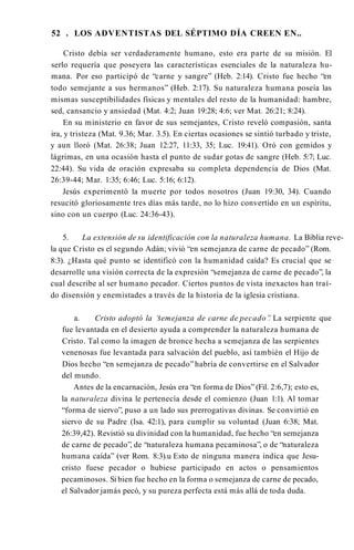 52 . LOS ADVENTISTAS DEL SÉPTIMO DÍA CREEN EN..
Cristo debía ser verdaderamente humano, esto era parte de su misión. El
serlo requería que poseyera las características esenciales de la naturaleza hu­
mana. Por eso participó de “carne y sangre” (Heb. 2:14). Cristo fue hecho “en
todo semejante a sus hermanos” (Heb. 2:17). Su naturaleza humana poseía las
mismas susceptibilidades físicas y mentales del resto de la humanidad: hambre,
sed, cansancio y ansiedad (Mat. 4:2; Juan 19:28; 4:6; ver Mat. 26:21; 8:24).
En su ministerio en favor de sus semejantes, Cristo reveló compasión, santa
ira, y tristeza (Mat. 9.36; Mar. 3.5). En ciertas ocasiones se sintió turbado y triste,
y aun lloró (Mat. 26:38; Juan 12:27, 11:33, 35; Luc. 19:41). Oró con gemidos y
lágrimas, en una ocasión hasta el punto de sudar gotas de sangre (Heb. 5:7; Luc.
22:44). Su vida de oración expresaba su completa dependencia de Dios (Mat.
26:39-44; Mar. 1:35; 6:46; Luc. 5:16; 6:12).
Jesús experimentó la muerte por todos nosotros (Juan 19:30, 34). Cuando
resucitó gloriosamente tres días más tarde, no lo hizo convertido en un espíritu,
sino con un cuerpo (Luc. 24:36-43).
5. La extensión de su identificación con la naturaleza humana. La Biblia reve­
la que Cristo es el segundo Adán; vivió “en semejanza de carne de pecado” (Rom.
8:3). ¿Hasta qué punto se identificó con la humanidad caída? Es crucial que se
desarrolle una visión correcta de la expresión “semejanza de carne de pecado”, la
cual describe al ser humano pecador. Ciertos puntos de vista inexactos han traí­
do disensión y enemistades a través de la historia de la iglesia cristiana.
a. Cristo adoptó la “
semejanza de carne de pecado”
. La serpiente que
fue levantada en el desierto ayuda a comprender la naturaleza humana de
Cristo. Tal como la imagen de bronce hecha a semejanza de las serpientes
venenosas fue levantada para salvación del pueblo, así también el Hijo de
Dios hecho “en semejanza de pecado”habría de convertirse en el Salvador
del mundo.
Antes de la encarnación, Jesús era “en forma de Dios” (Fil. 2:6,7); esto es,
la naturaleza divina le pertenecía desde el comienzo (Juan 1:1). Al tomar
“forma de siervo”, puso a un lado sus prerrogativas divinas. Se convirtió en
siervo de su Padre (Isa. 42:1), para cumplir su voluntad (Juan 6:38; Mat.
26:39,42). Revistió su divinidad con la humanidad, fue hecho “en semejanza
de carne de pecado”, de “naturaleza humana pecaminosa”, o de “naturaleza
humana caída” (ver Rom. 8:3).u Esto de ninguna manera indica que Jesu­
cristo fuese pecador o hubiese participado en actos o pensamientos
pecaminosos. Si bien fue hecho en la forma o semejanza de carne de pecado,
el Salvador jamás pecó, y su pureza perfecta está más allá de toda duda.
 