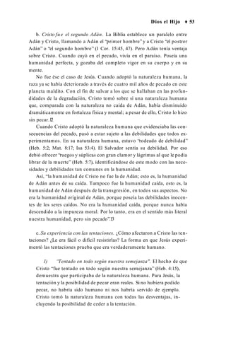 Dios el Hijo ♦ 53
b. Cristo fue el segundo Adán. La Biblia establece un paralelo entre
Adán y Cristo, llamando a Adán el “primer hombre” y a Cristo “el postrer
Adán” o “el segundo hombre” (1 Cor. 15:45, 47). Pero Adán tenía ventaja
sobre Cristo. Cuando cayó en el pecado, vivía en el paraíso. Poseía una
humanidad perfecta, y gozaba del completo vigor en su cuerpo y en su
mente.
No fue ése el caso de Jesús. Cuando adoptó la naturaleza humana, la
raza ya se había deteriorado a través de cuatro mil años de pecado en este
planeta maldito. Con el fin de salvar a los que se hallaban en las profun­
didades de la degradación, Cristo tomó sobre sí una naturaleza humana
que, comparada con la naturaleza no caída de Adán, había disminuido
dramáticamente en fortaleza física y mental; a pesar de ello, Cristo lo hizo
sin pecar.1
2
Cuando Cristo adoptó la naturaleza humana que evidenciaba las con­
secuencias del pecado, pasó a estar sujeto a las debilidades que todos ex­
perimentamos. En su naturaleza humana, estuvo “rodeado de debilidad”
(Heb. 5:2; Mat. 8:17; Isa 53:4). El Salvador sentía su debilidad. Por eso
debió ofrecer “ruegos y súplicas con gran clamor y lágrimas al que le podía
librar de la muerte” (Heb. 5:7), identificándose de este modo con las nece­
sidades y debilidades tan comunes en la humanidad.
Así, “la humanidad de Cristo no fue la de Adán; esto es, la humanidad
de Adán antes de su caída. Tampoco fue la humanidad caída, esto es, la
humanidad de Adán después de la transgresión, en todos sus aspectos. No
era la humanidad original de Adán, porque poseía las debilidades inocen­
tes de los seres caídos. No era la humanidad caída, porque nunca había
descendido a la impureza moral. Por lo tanto, era en el sentido más literal
nuestra humanidad, pero sin pecado”.1
3
c. Su experiencia con las tentaciones. ¿Cómo afectaron a Cristo las ten­
taciones? ¿Le era fácil o difícil resistirlas? La forma en que Jesús experi­
mentó las tentaciones prueba que era verdaderamente humano.
1) “Tentado en todo según nuestra semejanza". El hecho de que
Cristo “fue tentado en todo según nuestra semejanza” (Heb. 4:15),
demuestra que participaba de la naturaleza humana. Para Jesús, la
tentación y la posibilidad de pecar eran reales. Si no hubiera podido
pecar, no habría sido humano ni nos habría servido de ejemplo.
Cristo tomó la naturaleza humana con todas las desventajas, in­
cluyendo la posibilidad de ceder a la tentación.
 