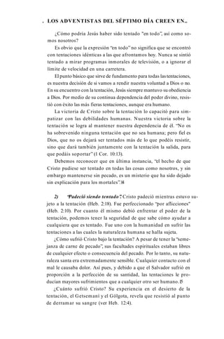 . LOS ADVENTISTAS DEL SÉPTIMO DÍA CREEN EN..
¿Cómo podría Jesús haber sido tentado "en todo”, así como so­
mos nosotros?
Es obvio que la expresión “en todo” no significa que se encontró
con tentaciones idénticas a las que afrontamos hoy. Nunca se sintió
tentado a mirar programas inmorales de televisión, o a ignorar el
límite de velocidad en una carretera.
El punto básico que sirve de fundamento para todas las tentaciones,
es nuestra decisión de si vamos a rendir nuestra voluntad a Dios o no.
En su encuentro con la tentación, Jesús siempre mantuvo su obediencia
a Dios. Por medio de su continua dependencia del poder divino, resis­
tió con éxito las más fieras tentaciones, aunque era humano.
La victoria de Cristo sobre la tentación lo capacitó para sim­
patizar con las debilidades humanas. Nuestra victoria sobre la
tentación se logra al mantener nuestra dependencia de él. “No os
ha sobrevenido ninguna tentación que no sea humana; pero fiel es
Dios, que no os dejará ser tentados más de lo que podéis resistir,
sino que dará también juntamente con la tentación la salida, para
que podáis soportar” (1 Cor. 10:13).
Debemos reconocer que en última instancia, “el hecho de que
Cristo pudiese ser tentado en todas las cosas como nosotros, y sin
embargo mantenerse sin pecado, es un misterio que ha sido dejado
sin explicación para los mortales”.1
4
2) “Padeció siendo tentado”
. Cristo padeció mientras estuvo su­
jeto a la tentación (Heb. 2:18). Fue perfeccionado “por aflicciones"
(Heb. 2:10). Por cuanto él mismo debió enfrentar el poder de la
tentación, podemos tener la seguridad de que sabe cómo ayudar a
cualquiera que es tentado. Fue uno con la humanidad en sufrir las
tentaciones a las cuales la naturaleza humana se halla sujeta.
¿Cómo sufrió Cristo bajo la tentación? A pesar de tener la “seme­
janza de carne de pecado”, sus facultades espirituales estaban libres
de cualquier efecto o consecuencia del pecado. Por lo tanto, su natu­
raleza santa era extremadamente sensible. Cualquier contacto con el
mal le causaba dolor. Así pues, y debido a que el Salvador sufrió en
proporción a la perfección de su santidad, las tentaciones le pro­
ducían mayores sufrimientos que a cualquier otro ser humano.1
5
¿Cuánto sufrió Cristo? Su experiencia en el desierto de la
tentación, el Getsemaní y el Gólgota, revela que resistió al punto
de derramar su sangre (ver Heb. 12:4).
 