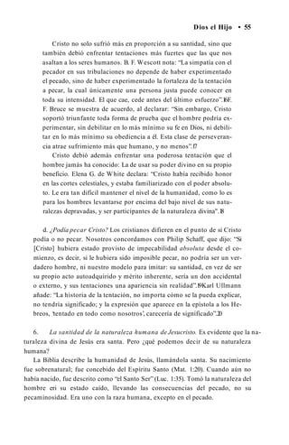 Dios el Hijo • 55
Cristo no solo sufrió más en proporción a su santidad, sino que
también debió enfrentar tentaciones más fuertes que las que nos
asaltan a los seres humanos. B. F. Wescott nota: “La simpatía con el
pecador en sus tribulaciones no depende de haber experimentado
el pecado, sino de haber experimentado la fortaleza de la tentación
a pecar, la cual únicamente una persona justa puede conocer en
toda su intensidad. El que cae, cede antes del último esfuerzo”.1
6F.
F. Bruce se muestra de acuerdo, al declarar: “Sin embargo, Cristo
soportó triunfante toda forma de prueba que el hombre podría ex­
perimentar, sin debilitar en lo más mínimo su fe en Dios, ni debili­
tar en lo más mínimo su obediencia a él. Esta clase de perseveran­
cia atrae sufrimiento más que humano, y no menos”.1
7
Cristo debió además enfrentar una poderosa tentación que el
hombre jamás ha conocido: La de usar su poder divino en su propio
beneficio. Elena G. de White declara: “Cristo había recibido honor
en las cortes celestiales, y estaba familiarizado con el poder absolu­
to. Le era tan difícil mantener el nivel de la humanidad, como lo es
para los hombres levantarse por encima del bajo nivel de sus natu­
ralezas depravadas, y ser participantes de la naturaleza divina".1
8
d. ¿Podía pecar Cristo? Los cristianos difieren en el punto de si Cristo
podía o no pecar. Nosotros concordamos con Philip Schaff, que dijo: “Si
[Cristo] hubiera estado provisto de impecabilidad absoluta desde el co­
mienzo, es decir, si le hubiera sido imposible pecar, no podría ser un ver­
dadero hombre, ni nuestro modelo para imitar: su santidad, en vez de ser
su propio acto autoadquirido y mérito inherente, sería un don accidental
o externo, y sus tentaciones una apariencia sin realidad”.1
9Karl Ullmann
añade: “La historia de la tentación, no importa cómo se la pueda explicar,
no tendría significado; y la expresión que aparece en la epístola a los He­
breos, ‘tentado en todo como nosotros’, carecería de significado”.2
0
6. La santidad de la naturaleza humana de Jesucristo. Es evidente que la na­
turaleza divina de Jesús era santa. Pero ¿qué podemos decir de su naturaleza
humana?
La Biblia describe la humanidad de Jesús, llamándola santa. Su nacimiento
fue sobrenatural; fue concebido del Espíritu Santo (Mat. 1:20). Cuando aún no
había nacido, fue descrito como “el Santo Ser” (Luc. 1:35). Tomó la naturaleza del
hombre eri su estado caído, llevando las consecuencias del pecado, no su
pecaminosidad. Era uno con la raza humana, excepto en el pecado.
 