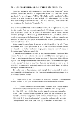 56 . LOS ADVENTISTAS DEL SÉPTIMO DÍA CREEN EN..
Jesús fue “tentado en todo según nuestra semejanza, pero sin pecado”, “santo,
inocente, sin mancha, apartado de los pecadores” (Heb. 4:15; 7:26). Pablo escribió
que Cristo “no conoció pecado” (2 Cor. 5:21). Pedro testificó que Jesús “no hizo
pecado, ni se halló engaño en su boca” (1 Ped. 2:22), y lo comparó con “un Cor­
dero sin mancha y sin contaminación” (1 Ped. 1:19; Heb. 9:24). Juan declaró: “No
hay pecado en él... él es justo” (1 Juan 3:5-7).
pero se mantuvo libre de la corrupción hereditaria y de la depravación y la prác­
tica del pecado. Ante sus oponentes, proclamó: “¿Quién de vosotros me redar­
guye de pecado?" (Juan 8:46). Y cuando se acercaba su mayor prueba, declaró:
“Viene el príncipe de este mundo, y él nada tiene en mí” (Juan 14:30). Jesús no
poseía propensiones ni inclinaciones al mal, ni siquiera pasiones pecaminosas.
Ninguna de las tentaciones que lo asaltaban como un alud, pudo quebrantar su
inamovible lealtad a Dios.
Jesús nunca hizo confesión de pecado ni ofreció sacrificio. No oró: “Padre,
perdóname”, sino “Padre, perdónalos” (Luc. 23:34). Procurando siempre cumplir
la voluntad de su Padre y no la suya propia, Jesús mantuvo constantemente su
dependencia del Padre (ver Juan 5:30).
A diferencia de la humanidad caída, la “naturaleza espiritual”de Jesús es pura
y santa, “libre de toda contaminación del pecado”.2
1Sería un error pensar que
Cristo es “absolutamente humano” como nosotros. Es el segundo Adán, el único
Hijo de Dios. Tampoco debiéramos considerarlo como "un hombre con la pro­
pensión a pecar”. Si bien su naturaleza humana fue tentada en todo lo que la
naturaleza humana puede ser tentada, nunca cayó, jamás pecó. Nunca se halló en
él ninguna inclinación al mal.2
2
De hecho, Jesús es el mayor y más santo ejemplo de la humanidad. Es santo, y
todo lo que hizo demostró perfección. En verdad constituye el ejemplo perfecto
de la humanidad sin pecado.
7. La necesidad de que Cristo tomara la naturaleza humana. La Biblia expresa
diversas razones de por qué Cristo necesitaba tener una naturaleza humana.
a. Para ser el sumo sacerdote de la raza humana. Jesús, como el Mesías,
debía ocupar la posición de sumo sacerdote o mediador entre Dios y el hom­
bre (Zac. 6:13; Heb. 4:14-16). Esta función requería poseer naturaleza hu­
mana. Cristo cumplió con los requisitos: (1) podía ser “paciente con los ig­
norantes y extraviados”, por cuanto “él también está rodeado de debilidad”
(Heb. 5:2). (2) Es “misericordioso y fiel", porque fue hecho en todas las cosas
“semejante a sus hermanos” (Heb. 2:17). (3) “Es poderoso para socorrer a los
 
