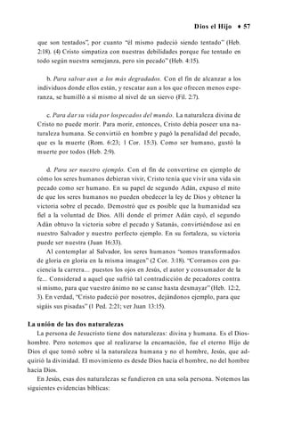 Dios el Hijo ♦ 57
que son tentados”, por cuanto “él mismo padeció siendo tentado” (Heb.
2:18). (4) Cristo simpatiza con nuestras debilidades porque fue tentado en
todo según nuestra semejanza, pero sin pecado” (Heb. 4:15).
b. Para salvar aun a los más degradados. Con el fin de alcanzar a los
individuos donde ellos están, y rescatar aun a los que ofrecen menos espe­
ranza, se humilló a sí mismo al nivel de un siervo (Fil. 2:7).
c. Para dar su vida por lospecados del mundo. La naturaleza divina de
Cristo no puede morir. Para morir, entonces, Cristo debía poseer una na­
turaleza humana. Se convirtió en hombre y pagó la penalidad del pecado,
que es la muerte (Rom. 6:23; 1 Cor. 15:3). Como ser humano, gustó la
muerte por todos (Heb. 2:9).
d. Para ser nuestro ejemplo. Con el fin de convertirse en ejemplo de
cómo los seres humanos debieran vivir, Cristo tenía que vivir una vida sin
pecado como ser humano. En su papel de segundo Adán, expuso el mito
de que los seres humanos no pueden obedecer la ley de Dios y obtener la
victoria sobre el pecado. Demostró que es posible que la humanidad sea
fiel a la voluntad de Dios. Allí donde el primer Adán cayó, el segundo
Adán obtuvo la victoria sobre el pecado y Satanás, convirtiéndose así en
nuestro Salvador y nuestro perfecto ejemplo. En su fortaleza, su victoria
puede ser nuestra (Juan 16:33).
Al contemplar al Salvador, los seres humanos “somos transformados
de gloria en gloria en la misma imagen” (2 Cor. 3:18). “Corramos con pa­
ciencia la carrera... puestos los ojos en Jesús, el autor y consumador de la
fe... Considerad a aquel que sufrió tal contradicción de pecadores contra
sí mismo, para que vuestro ánimo no se canse hasta desmayar” (Heb. 12:2,
3). En verdad, “Cristo padeció por nosotros, dejándonos ejemplo, para que
sigáis sus pisadas” (1 Ped. 2:21; ver Juan 13:15).
La unión de las dos naturalezas
La persona de Jesucristo tiene dos naturalezas: divina y humana. Es el Dios-
hombre. Pero notemos que al realizarse la encarnación, fue el eterno Hijo de
Dios el que tomó sobre sí la naturaleza humana y no el hombre, Jesús, que ad­
quirió la divinidad. El movimiento es desde Dios hacia el hombre, no del hombre
hacia Dios.
En Jesús, esas dos naturalezas se fundieron en una sola persona. Notemos las
siguientes evidencias bíblicas:
 
