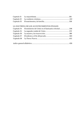 Capítulo 21 La mayordomía...................................................................................301
Capítulo 22 La conducta cristiana.........................................................................312
Capítulo 23 El matrimonio y la familia.............................................................. 330
LA DOCTRINA DE LOS ACONTECIMIENTOS FINALES
Capítulo 24 El ministerio de Cristo en el Santuario celestial........................348
Capítulo 25 La segunda venida de Cristo........................................................... 372
Capítulo 26 La muerte y la resurrección............................................................ 389
Capítulo 27 El milenio y el fin del pecado.......................................................... 403
Capítulo 28 La Tierra Nueva.................................................................................415
índice general alfabético..............................................................................................426
 