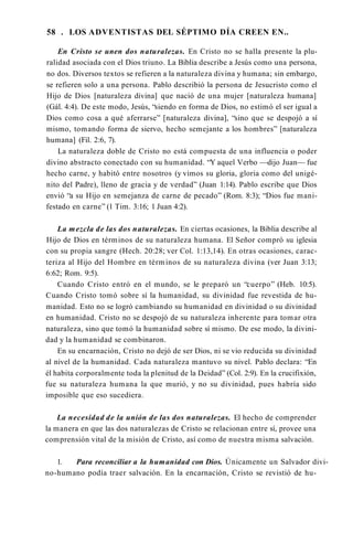 58 . LOS ADVENTISTAS DEL SÉPTIMO DÍA CREEN EN..
En Cristo se unen dos naturalezas. En Cristo no se halla presente la plu­
ralidad asociada con el Dios triuno. La Biblia describe a Jesús como una persona,
no dos. Diversos textos se refieren a la naturaleza divina y humana; sin embargo,
se refieren solo a una persona. Pablo describió la persona de Jesucristo como el
Hijo de Dios [naturaleza divina] que nació de una mujer [naturaleza humana]
(Gál. 4:4). De este modo, Jesús, “siendo en forma de Dios, no estimó el ser igual a
Dios como cosa a qué aferrarse” [naturaleza divina], “sino que se despojó a sí
mismo, tomando forma de siervo, hecho semejante a los hombres” [naturaleza
humana] (Fil. 2:6, 7).
La naturaleza doble de Cristo no está compuesta de una influencia o poder
divino abstracto conectado con su humanidad. “Y aquel Verbo —dijo Juan— fue
hecho carne, y habitó entre nosotros (y vimos su gloria, gloria como del unigé­
nito del Padre), lleno de gracia y de verdad” (Juan 1:14). Pablo escribe que Dios
envió “a su Hijo en semejanza de carne de pecado” (Rom. 8:3); “Dios fue mani­
festado en carne” (1 Tim. 3:16; 1 Juan 4:2).
La mezcla de las dos naturalezas. En ciertas ocasiones, la Biblia describe al
Hijo de Dios en términos de su naturaleza humana. El Señor compró su iglesia
con su propia sangre (Hech. 20:28; ver Col. 1:13,14). En otras ocasiones, carac­
teriza al Hijo del Hombre en términos de su naturaleza divina (ver Juan 3:13;
6:62; Rom. 9:5).
Cuando Cristo entró en el mundo, se le preparó un “cuerpo” (Heb. 10:5).
Cuando Cristo tomó sobre sí la humanidad, su divinidad fue revestida de hu­
manidad. Esto no se logró cambiando su humanidad en divinidad o su divinidad
en humanidad. Cristo no se despojó de su naturaleza inherente para tomar otra
naturaleza, sino que tomó la humanidad sobre sí mismo. De ese modo, la divini­
dad y la humanidad se combinaron.
En su encarnación, Cristo no dejó de ser Dios, ni se vio reducida su divinidad
al nivel de la humanidad. Cada naturaleza mantuvo su nivel. Pablo declara: “En
él habita corporalmente toda la plenitud de la Deidad” (Col. 2:9). En la crucifixión,
fue su naturaleza humana la que murió, y no su divinidad, pues habría sido
imposible que eso sucediera.
La necesidad de la unión de las dos naturalezas. El hecho de comprender
la manera en que las dos naturalezas de Cristo se relacionan entre sí, provee una
comprensión vital de la misión de Cristo, así como de nuestra misma salvación.
1. Para reconciliar a la humanidad con Dios. Únicamente un Salvador divi­
no-humano podía traer salvación. En la encarnación, Cristo se revistió de hu­
 