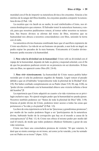 Dios el Hijo • 59
manidad con el fin de impartir su naturaleza divina a los creyentes. Gracias a los
méritos de la sangre del Dios-hombre, los creyentes pueden compartir la natura­
leza divina (2 Ped. 1:4).
La escalera que vio Jacob en su sueño, la cual simbolizaba a Cristo, nos al­
canza dondequiera que estemos. El Salvador tomó la naturaleza humana y ven­
ció, para que nosotros pudiésemos vencer, al tomar sobre nosotros su natura­
leza. Sus brazos divinos se aferran del trono de Dios, mientras que su
humanidad nos abraza a nosotros conectándonos con Dios, uniendo la tierra
con el cielo.
La naturaleza divino-humana combinada hace que el sacrificio expiatorio de
Cristo sea efectivo. La vida de un ser humano sin pecado, o aun la de un ángel, no
podía expiar los pecados de la raza humana. Únicamente el Creador divino-
humano podía rescatar a la humanidad.
2. Para velar la divinidad con la humanidad. Cristo veló su divinidad con el
ropaje de la humanidad, dejando de lado su gloria y majestad celestial, con el fin
de que los pecadores pudiesen existir en su presencia sin ser destruidos. Si bien
aún era Dios, no apareció como Dios (Fil. 2:6-8).
3. Para vivir victoriosamente. La humanidad de Cristo nunca podría haber
resistido por sí sola los poderosos engaños de Satanás. Logró vencer el pecado
debido a que en él habitaba “corporalmente toda la plenitud de la Deidad” (Col.
2:9). Por haber confiado completamente en su Padre (Juan 5:19, 30; cap. 8:28), su
“poder divino combinado con la humanidad obtuvo una victoria infinita a favor
del hombre”.2
3
La experiencia que Cristo adquirió en cuanto a la vida victoriosa no es privi­
legio exclusivo suyo. No ejerció ningún poder que la humanidad no pueda ejercer.
Nosotros también podemos ser “llenos de toda la plenitud de Dios” (Efe. 3:19).
Gracias al poder divino de Cristo, podemos tener acceso a todas las cosas que
pertenecen a “la vida y a la piedad” (2 Ped. 1:3).
La clave de esta experiencia es la fe en las “preciosas y grandísimas promesas”,
por medio de las cuales podemos llegar a ser “participantes de la naturaleza
divina, habiendo huido de la corrupción que hay en el mundo a causa de la
concupiscencia” (2 Ped. 1:3, 4). Cristo nos ofrece el mismo poder por medio del
cual él venció, de modo que todos podamos obedecer fielmente y gozar de una
vida victoriosa.
Cristo nos hace una consoladora promesa de victoria: “Al que venciere, le
daré que se siente conmigo en mi trono, así como yo he vencido, y me he sentado
con mi Padre en su trono” (Apoc. 3:21).
 