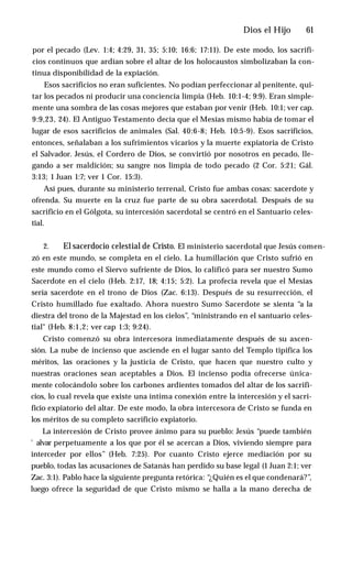 Dios el Hijo ♦ 61
por el pecado (Lev. 1:4; 4:29, 31, 35; 5:10; 16:6; 17:11). De este modo, los sacrifi­
cios continuos que ardían sobre el altar de los holocaustos simbolizaban la con­
tinua disponibilidad de la expiación.
Esos sacrificios no eran suficientes. No podían perfeccionar al penitente, qui­
tar los pecados ni producir una conciencia limpia (Heb. 10:1-4; 9:9). Eran simple­
mente una sombra de las cosas mejores que estaban por venir (Heb. 10:1; ver cap.
9:9,23, 24). El Antiguo Testamento decía que el Mesías mismo había de tomar el
lugar de esos sacrificios de animales (Sal. 40:6-8; Heb. 10:5-9). Esos sacrificios,
entonces, señalaban a los sufrimientos vicarios y la muerte expiatoria de Cristo
el Salvador. Jesús, el Cordero de Dios, se convirtió por nosotros en pecado, lle­
gando a ser maldición; su sangre nos limpia de todo pecado (2 Cor. 5:21; Gál.
3:13; 1 Juan 1:7; ver 1 Cor. 15:3).
Así pues, durante su ministerio terrenal, Cristo fue ambas cosas: sacerdote y
ofrenda. Su muerte en la cruz fue parte de su obra sacerdotal. Después de su
sacrificio en el Gólgota, su intercesión sacerdotal se centró en el Santuario celes­
tial.
2. El sacerdocio celestial de Cristo. El ministerio sacerdotal que Jesús comen­
zó en este mundo, se completa en el cielo. La humillación que Cristo sufrió en
este mundo como el Siervo sufriente de Dios, lo calificó para ser nuestro Sumo
Sacerdote en el cielo (Heb. 2:17, 18; 4:15; 5:2). La profecía revela que el Mesías
sería sacerdote en el trono de Dios (Zac. 6:13). Después de su resurrección, el
Cristo humillado fue exaltado. Ahora nuestro Sumo Sacerdote se sienta “a la
diestra del trono de la Majestad en los cielos”, “ministrando en el santuario celes­
tial" (Heb. 8:1,2; ver cap 1:3; 9:24).
Cristo comenzó su obra intercesora inmediatamente después de su ascen­
sión. La nube de incienso que asciende en el lugar santo del Templo tipifica los
méritos, las oraciones y la justicia de Cristo, que hacen que nuestro culto y
nuestras oraciones sean aceptables a Dios. El incienso podía ofrecerse única­
mente colocándolo sobre los carbones ardientes tomados del altar de los sacrifi­
cios, lo cual revela que existe una íntima conexión entre la intercesión y el sacri­
ficio expiatorio del altar. De este modo, la obra intercesora de Cristo se funda en
los méritos de su completo sacrificio expiatorio.
La intercesión de Cristo provee ánimo para su pueblo: Jesús “puede también
'■alvar perpetuamente a los que por él se acercan a Dios, viviendo siempre para
interceder por ellos” (Heb. 7:25). Por cuanto Cristo ejerce mediación por su
pueblo, todas las acusaciones de Satanás han perdido su base legal (1 Juan 2:1; ver
Zac. 3:1). Pablo hace la siguiente pregunta retórica: “¿Quién es el que condenará?”,
luego ofrece la seguridad de que Cristo mismo se halla a la mano derecha de
 