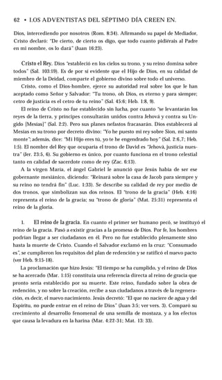 62 • I.OS ADVENTISTAS DEL SÉPTIMO DÍA CREEN EN.
Dios, intercediendo por nosotros (Rom. 8:34). Afirmando su papel de Mediador,
Cristo declaró: “De cierto, de cierto os digo, que todo cuanto pidiérais al Padre
en mi nombre, os lo dará” (Juan 16:23).
Cristo el Rey. Dios “estableció en los cielos su trono, y su reino domina sobre
todos” (Sal. 103:19). Es de por sí evidente que el Hijo de Dios, en su calidad de
miembro de la Deidad, comparte el gobierno divino sobre todo el universo.
Cristo, como el Dios-hombre, ejerce su autoridad real sobre los que le han
aceptado como Señor y Salvador: “Tu trono, oh Dios, es eterno y para siempre;
cetro de justicia es el cetro de tu reino” (Sal. 45:6; Heb. 1:8, 9).
El reino de Cristo no fue establecido sin lucha, por cuanto “se levantarán los
reyes de la tierra, y príncipes consultarán unidos contra Jehová y contra su Un­
gido [Mesías]” (Sal. 2:2). Pero sus planes nefastos fracasarán. Dios establecerá al
Mesías en su trono por decreto divino: “Yo he puesto mi rey sobre Sion, mi santo
monte”; además, dice: “Mi Hijo eres tú, yo te he engendrado hoy” (Sal. 2:6,7; Heb.
1:5). El nombre del Rey que ocuparía el trono de David es “Jehová, justicia nues­
tra” (Jer. 23:5, 6). Su gobierno es único, por cuanto funciona en el trono celestial
tanto en calidad de sacerdote como de rey (Zac. 6:13).
A la virgen María, el ángel Gabriel le anunció que Jesús había de ser ese
gobernante mesiánico, diciendo: “Reinará sobre la casa de Jacob para siempre y
su reino no tendrá fin” (Luc. 1:33). Se describe su calidad de rey por medio de
dos tronos, que simbolizan sus dos reinos. El “trono de la gracia” (Heb. 4:16)
representa el reino de la gracia; su “trono de gloria” (Mat. 25:31) representa el
reino de la gloria.
1. El reino de la gracia. En cuanto el primer ser humano pecó, se instituyó el
reino de la gracia. Pasó a existir gracias a la promesa de Dios. Por fe, los hombres
podrían llegar a ser ciudadanos en él. Pero no fue establecido plenamente sino
hasta la muerte de Cristo. Cuando el Salvador exclamó en la cruz: “Consumado
es”, se cumplieron los requisitos del plan de redención y se ratificó el nuevo pacto
(ver Heb. 9:15-18).
La proclamación que hizo Jesús: “El tiempo se ha cumplido, y el reino de Dios
se ha acercado (Mar. 1:15) constituía una referencia directa al reino de gracia que
pronto sería establecido por su muerte. Este reino, fundado sobre la obra de
redención, y no sobre la creación, recibe a sus ciudadanos a través de la regenera­
ción, es decir, el nuevo nacimiento. Jesús decretó: “El que no naciere de agua y del
Espíritu, no puede entrar en el reino de Dios” (Juan 3:5; ver vers. 3). Comparó su
crecimiento al desarrollo fenomenal de una semilla de mostaza, y a los efectos
que causa la levadura en la harina (Mar. 4:22-31; Mat. 13: 33).
 
