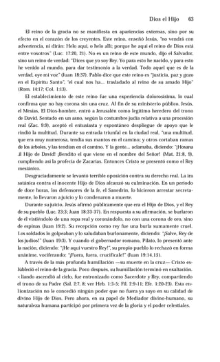 Dios el Hijo ♦ 63
El reino de la gracia no se manifiesta en apariencias externas, sino por su
efecto en el corazón de los creyentes. Este reino, enseñó Jesús, “no vendrá con
advertencia, ni dirán: Helo aquí, o helo allí; porque he aquí el reino de Dios está
entre vosotros” (Luc. 17:20, 21). No es un reino de este mundo, dijo el Salvador,
sino un reino de verdad: “Dices que yo soy Rey. Yo para esto he nacido, y para esto
he venido al mundo, para dar testimonio a la verdad. Todo aquel que es de la
verdad, oye mi voz” (Juan 18:37). Pablo dice que este reino es “justicia, paz y gozo
en el Espíritu Santo”, “el cual nos ha... trasladado al reino de su amado Hijo"
(Rom. 14:17; Col. 1:13).
El establecimiento de este reino fue una experiencia dolorosísima, lo cual
confirma que no hay corona sin una cruz. Al fin de su ministerio público, Jesús,
el Mesías, El Dios-hombre, entró a Jerusalén como legítimo heredero del trono
de David. Sentado en un asno, según la costumbre judía relativa a una procesión
real (Zac. 9:9), aceptó el entusiasta y espontáneo despliegue de apoyo que le
rindió la multitud. Durante su entrada triunfal en la ciudad real, “una multitud,
que era muy numerosa, tendía sus mantos en el camino; y otros cortaban ramas
de los árboles, y las tendían en el camino. Y la gente... aclamaba, diciendo: “¡Hosana
.il Hijo de David! ¡Bendito el que viene en el nombre del Señor! (Mat. 21:8, 9),
cumpliendo así la profecía de Zacarías. Entonces Cristo se presentó como el Rey
mesiánico.
Desgraciadamente se levantó terrible oposición contra su derecho real. La ira
satánica contra el inocente Hijo de Dios alcanzó su culminación. En un período
de doce horas, los defensores de la fe, el Sanedrín, lo hicieron arrestar secreta­
mente, lo llevaron a juicio y lo condenaron a muerte.
Durante su juicio, Jesús afirmó públicamente que era el Hijo de Dios, y el Rey
de su pueblo (Luc. 23:3; Juan 18:33-37). En respuesta a su afirmación, se burlaron
de él vistiéndolo de una ropa real y coronándolo, no con una corona de oro, sino
de espinas (Juan 19:2). Su recepción como rey fue una burla sumamente cruel.
I.os soldados lo golpeaban y lo saludaban burlonamente, diciendo: “¡Salve, Rey de
los judíos!” (Juan 19:3). Y cuando el gobernador romano, Pilato, lo presentó ante
la nación, diciendo: “¡He aquí vuestro Rey!”, su propio pueblo lo rechazó en forma
unánime, vociferando: “¡Fuera, fuera, crucifícale!” (Juan 19:14,15).
A través de la más profunda humillación —su muerte en la cruz— Cristo es-
lübleció el reino de la gracia. Poco después, su humillación terminó en exaltación.
<liando ascendió al cielo, fue entronizado como Sacerdote y Rey, compartiendo
el trono de su Padre (Sal. 2:7, 8; ver Heb. 1:3-5; Fil. 2:9-11; Efe. 1:20-23). Esta en-
lionización no le concedió ningún poder que no fuera ya suyo en su calidad de
divino Hijo de Dios. Pero ahora, en su papel de Mediador divino-humano, su
naturaleza humana participó por primera vez de la gloria y el poder celestiales.
 