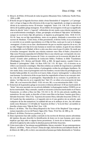 Dios el Hijo • 65
6. Elena G. de White, El Deseado de todas las gentes (Mountain View, California: Pacific Press,
1955), p. 489.
7. El hecho de que la Sagrada Escritura aluda a Jesús llamándolo el “unigénito” y el “primogé­
nito”, y el que se haga en ella referencia al día en que fue engendrado, no niega su naturaleza
divina ni su existencia eterna. El término “unigénito” (Juan 1:14; 1:18; 3:16; 1 Juan 4:9) se
deriva de la palabra griega monogenes. El uso bíblico de monogenes revela que su significado
abarca la ¡dea de “único”o “especial", refiriéndose de este modo a una relación especial y no
a un acontecimiento cronológico. A Isaac, por ejemplo, se lo llama el “hijo único" de Abraham,
aunque no era el único hijo del patriarca, ni siquiera su primogénito (Gén. 16:16; 21:1-21;
25:1-6). Isaac era un hijo especialísimo, único en su género, destinado a convertirse en el
sucesor de Abraham. “Cristo Jesús, el Dios preexistente, el divino Verbo, en su encarnación
se convirtió en un sentido especialísimo en el Hijo de Dios, razón por la cual se lo designa
monogenes’, el único en su clase, absolutamente sin par en muchos aspectos de su ser y de
su vida. Ningún otro hijo de la raza humana se mostró tan maduro, ni gozó de una relación
tan inigualable con la Deidad, ni llevó a cabo una obra como la que él realizó. De modo que
el término ‘monogenes’ describe una relación existente entre Dios el Padre y Jesucristo el
Hijo como Personas separadas de la Deidad. Ésta es una relación que corresponde a la com­
pleta personalidad divino-humana de Cristo, en conexión con la economía del plan de sal­
vación” (Comité sobre problemas de traducción bíblica, Problems in Bible Translations
[Washington, D.C.: Review and Herald, 1954], p. 202). De igual manera, cuando Cristo es
llamado el “primogénito” (Heb. 1:6, Rom. 8:29; Col. 1:15, 18; Apoc. 1:5), el término no se
refiere a un momento cronológico. Más bien enfatiza un sentido de importancia o prioridad
(ver Heb. 12:23). En la cultura hebrea, el primogénito recibía los privilegios familiares. De
este modo, Jesús, como el primogénito entre los hombres, rescató todos los privilegios que el
hombre había perdido. Se convirtió en el nuevo Adán, el nuevo “primogénito”o cabeza de la
raza humana. La referencia al día en que Jesús fue engendrado se basa en un concepto simi­
lar a los del unigénito y el primogénito. Dependiendo de su contexto, la predicción me-
siánica: "mi Hijo eres tú; yo te engendré hoy” (Sal. 2:7), se refiere a la encarnación de Jesús
(Heb. 1:6), a su resurrección (Hech. 13:33; ver vers. 30), o a su entronización (Heb. 1:3,5).
8. En las leyes de la gramática griega se encuentra evidencia adicional. (1) El uso inarticulado de
“Señor” (sin estar asociado con un artículo definido). La Septuaginta traduce YHWH con un
kurios inarticulado. Muy a menudo, cuando se encuentra un kurios inarticulado en el Nuevo
Testamento, se refiere a Dios (ver Mat. 7:21; 8:2, 6, 25). (2) Un solo artículo modifica dos
sustantivos. De este modo, se describe a Cristo como Dios en las frases “nuestro gran Dios y
Salvador Jesucristo” (Tito 2:13), “la justicia de nuestro Dios y Salvador Jesucristo (2 Ped. 1:1).
(3) Cuando hay dos sustantivos, y el segundo está en el caso genitivo sin un artículo, para
cualquiera de los dos sustantivos, la cualidad del uno se le atribuye al otro. Así, del mismo
modo como Romanos 1:17,18 habla de “la justicia de Dios”y “la ira de Dios”, así también se
describe a Jesús como “Hijo de Dios" (Luc. 1:35).
9. Elena G. de White, "The True Sheep Respond to the Voice of the Shepherd” [Las ovejas ge-
nuinas responden a la voz del Pastor], Signs ofthe Times, TI de Nov. de 1893, p. 54.
10. Elena G. de White, Patriarcas y profetas, p. 12.
11. Estas expresiones han sido usadas a menudo en los escritos de diversos autores adventistas
del séptimo día para describir la identificación de Jesús con la raza humana, pero nunca
implican que haya sido en alguna forma pecaminoso. A través de su historia, la posición
oficial de la iglesia ha sido exaltar la absoluta pureza del Señor Jesucristo.
12. Cristo tomó sobre sí “las mismas susceptibilidades, físicasy mentales”de sus contemporáneos
(Elena G. de White, “Notes of Travel” [Notas deviaje], Advent Review and Sabbath Herald, 10
de febrero de 1885, p. 81), es decir, una naturaleza humana que había disminuido en “fortaleza
3—C. A. S. D.
 