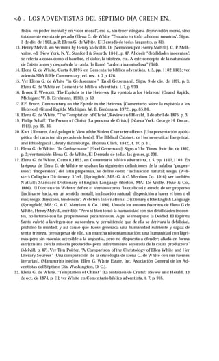<
>
() . LOS ADVENTISTAS DEL SÉPTIMO DÍA CREEN EN..
física, en poder mental y en valor moral”, eso sí, sin tener ninguna depravación moral, sino
totalmente exenta de pecado (Elena G. de White “Tentado en todo tal como nosotros", Signs,
3 de die. de 1902, p. 2; Elena G. de White, El Deseado de todas las gentes, p. 32).
13. Henry Melvill, en Sermons by Henry Melvill B. D. [Sermones por Henry Melvill], C. P. Mcll-
vaine, ed. (New York, N. Y.: Stanford & Swords, 1844), p. 47. Al decir “debilidades inocentes”,
se refería a cosas como el hambre, el dolor, la tristeza, etc. A este concepto de la naturaleza
de Cristo antes y después de la caída, lo llamó “la doctrina ortodoxa”(Ibíd).
14. Elena G. de White, Carta 8,1895 en Comentario bíblico adventista, t. 5, pp. 1102,1103; ver
además SDA Bible Commentary, ed. rev., t. 7 p. 426.
15. Ver Elena G. de White “In Gethsemane” [En el Getsemaní], Signs, 9 de die. de 1897, p. 3;
Elena G. de White en Comentario bíblico adventista, t. 7, p. 939.
16. Brook F. Wescott, The Espistle to the Hebrews [La epístola a los Hebreos] (Grand Rapids,
Michigan: W. B. Eerdmans, 1950), p. 59.
17. F.F. Bruce, Commentary on the Epistle to the Hebrews [Comentario sobre la espístola a los
Hebreos] (Grand Rapids, Michigan: W. B. Eerdmans, 1972), pp. 85,86.
18. Elena G. de White, “The Temptation of Christ”, Review and Herald, 1 de abril de 1875, p. 3.
19. Philip Schaff, The Person o f Christ [La persona de Cristo] (Nueva York: George H. Doran,
1913), pp. 35, 36.
20. Kart Ullmann, An Apologetic View o f the Sinless Character ofJesus [Una presentación apolo­
gética del carácter sin pecado de Jesús], The Biblical Cabinet; or Hermeneutical Exegetical,
and Philological Library (Edimburgo, Thomas Clark, 1842), t. 37, p. 11.
21. Elena G. de White, “In Gethsemane” (En el Getsemaní], Signs o fthe Times, 9 de die. de 1897,
p. 3; ver también Elena G. de White, El Deseado de todas las gentes, p. 231.
22. Elena G. de White, Carta 8,1895, en Comentario bíblico adventista, t. 5, pp. 1102,1103. En
la época de Elena G. de White se usaban las siguientes definiciones de la palabra “propen­
sión”: “Propensión”, del latín propensus, se define como “inclinación natural; sesgo, (Web­
ster’
s Collegiate Dictionary, 3“ed., [Springfield, MA: G. & C. Merriam Co., 1916]; ver también
Nuttall’
s Standard Dictionary o f English Language (Boston, MA: De Wolfe, Fiske & Co.,
1886). El Diccionario Webster define el término como “la cualidad o estado de ser propenso
[inclinarse hacia, en un sentido moral]; inclinación natural; disposición a hacer el bien o el
mal; sesgo; dirección, tendencia”, Webster’
s International Dictionary o fthe English Language
(Springfield, MA: G. & C. Merriam & Co. 1890). Uno de los autores favoritos de Elena G de
White, Henry Melvill, escribió: “Pero si bien tomó la humanidad con sus debilidades inocen­
tes, no la tomó con las propensiones pecaminosas. Aquí se interpuso la Deidad. El Espíritu
Santo cubrió a la virgen con su sombra, y, permitiendo que de ella se derivara la debilidad,
prohibió la maldad; y así causó que fuese generada una humanidad sufriente y capaz de
sentir tristeza, pero a pesar de ello, sin mancha ni contaminación; una humanidad con lágri­
mas pero sin mácula; accesible a la angustia, pero no dispuesta a ofender; aliada en forma
estrictísima con la miseria producida» pero infinitamente separada de la causa productora”
(Melvill, p. 47). Ver Tim Poirier, “
A Comparison of the Christology of Ellen White and Her
Literary Sources” [Una comparación de la cristologia de Elena G. de White con sus fuentes
literarias], (Manuscrito inédito, Ellen G. White Estate, Inc. Asociación General de los Ad­
ventistas del Séptimo Día, Washington, D. C.).
23. Elena G. de White, “Temptation of Christ” [La tentación de Cristo!, Review and Herald, 13
de oct. de 1874, p. [1]; ver White en Comentario bíblico adventista, t. 7, p. 916.
 