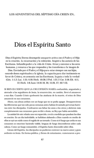 LOS ADVENTISTAS DEL SÉPTIMO DÍA CREEN EN..
Dios el Espíritu Santo
Dios el Espíritu Eterno desempeñó una parte activa con el Padre y el Hijo
en la creación, la encarnación y la redención. Inspiró a los autores de las
Escrituras. Infundió poder a la vida de Cristo. Atrae y convence a los seres
humanos, y renueva a los que responden y los transforma a la imagen de
Dios. Enviado por el Padre y el Hijo para estar siempre con sus hijos,
concede dones espirituales a la iglesia, la capacita para dar testimonio en
favor de Cristo y, en armonía con las Escrituras, la guía a toda la verdad
(Gén. 1:1,2; Luc. 1:35; 4:18; Hech. 10:38; 2 Ped. 1:21; 2 Cor. 3:18; Efe. 4:11,
12; Hech. 1:8; Juan 14:16-18, 26; 15:26, 27; 16:7-13).
SI BIEN ES CIERTO QUE LA CRUCIFIXIÓN HABÍA confundido, angustiado y
aterrado a los seguidores de Jesús, la resurrección, en cambio, llevó el amanecer
a sus días. Cuando Cristo quebrantó las ataduras de la muerte, el reino de Dios
amaneció en sus corazones.
Ahora, sus almas ardían con un fuego que no se podía apagar. Desaparecieron
las diferencias que tan solo pocas semanas antes habían levantado perversas barre­
ras entre los discípulos. Confesaron sus faltas los unos a los otros y abrieron más
completamente sus corazones para recibir a Jesús, su Rey que había ascendido.
La unidad de este rebaño una vez esparcido, creció a medida que pasaban los días
en oración. En un día inolvidable, se hallaban alabando a Dios cuando en medio de
ellos se oyó un ruido como el rugido de un tornado. Como si el fuego que ardía en sus
corazones se estuviese haciendo visible, lenguas de fuego descendieron sobre cada
cabeza. Como un fuego consumidor, el Espíritu Santo descendió sobre ellos.
Llenos del Espíritu, los discípulos no pudieron contener su nuevo amor y gozo
ardiente en Jesús. En forma pública, y llenos de entusiasmo, comenzaron a pro-
67
 