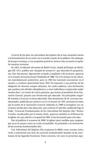 A través de los años, los adventistas del séptimo día se han mostrado reacios
a la formalización de un credo (en el sentido común de la palabra). Sin embargo,
de tiempo en tiempo, y con propósitos prácticos, hemos visto necesario recapitu­
lar nuestras creencias.
En 1872, el editorial adventista de Battle Creek, ciudad del Estado de Michi­
gan (EE. UU.), publicó una “sinopsis de nuestra fe”, que abarcaba 25 proposicio­
nes. Este documento, ligeramente revisado y ampliado a 28 secciones, apareció
en el anuario denominacional (Yearbook) de 1889. No se lo incluyó en las edicio­
nes inmediatamente posteriores, pero en 1905 fue insertado nuevamente en el
anuario, y continuó apareciendo hasta 1914. En respuesta a una petición de los
dirigentes de diversos campos africanos, los cuales pidieron “una declaración
que ayudara a los oficiales del gobierno y a otros individuos a comprender mejor
nuestra obra”, un comité de cuatro personas, que incluía al presidente de la Aso-
nación General, preparó una declaración que abarcaba “los principales rasgos”
di* nuestras creencias en forma abreviada. Esta declaración de 22 creencias fun­
damentales, publicada por primera vez en el anuario de 1931, permaneció hasta
que la sesión de la Asociación General celebrada en 1980 la reemplazó con un
resumen similar pero más abarcante, que contenía 27 párrafos, publicado bajo el
Ululo: “Creencias Fundamentales de los Adventistas del Séptimo Día”. Dichos
l' irrafos, encabezados por el mismo título, aparecen también en el Manual de
la iglesia, de cuya edición en español de 2001 se los ha tomado para esta obra.
Pero al publicar el resumen de 2000, la iglesia tomó medidas para asegurar
que no se lo tomara como un credo incambiable. El preámbulo a la declaración
de las creencias fundamentales dice:
"Los Adventistas del Séptimo Día aceptamos la Biblia como nuestro único
i icdo y sostenemos una serie de creencias fundamentales basadas en las ense­
ñanzas de las Sagradas Escrituras. Estas creencias, tal como se presentan aquí,
5
 