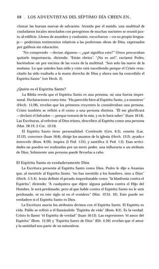 68 . LOS ADVENTISTAS DEL SÉPTIMO DÍA CREEN EN..
clamar las buenas nuevas de salvación. Atraída por el sonido, una multitud de
ciudadanos locales mezclados con peregrinos de muchas naciones se reunió jun­
to al edificio. Llenos de asombro y confusión, escucharon —en su propio lengua­
je— poderosos testimonios relativos a las poderosas obras de Dios, expresados
por galileos sin educación.
“No comprendo —decían algunos—; ¿qué significa esto?” Otros procuraban
quitarle importancia, diciendo: “Están ebrios”. "¡No es así!”, exclamó Pedro,
haciéndose oír por encima de las voces de la multitud. “Son solo las nueve de la
mañana. Lo que ustedes han oído y visto está sucediendo porque el Cristo resu­
citado ha sido exaltado a la mano derecha de Dios y ahora nos ha concedido el
Espíritu Santo” (ver Hech. 2).
¿Quién es el Espíritu Santo?
La Biblia revela que el Espíritu Santo es una persona, no una fuerza imper­
sonal. Declaraciones como ésta: “Ha parecido bien al Espíritu Santo, y a nosotros”
(Hech. 15:28), revelan que los primeros creyentes lo consideraban una persona.
Cristo también se refirió a él como a una persona distinta. “Él me glorificará
—declaró el Salvador—; porque tomará de lo mío, y os lo hará saber” (Juan 16:14).
Las Escrituras, al referirse al Dios triuno, describen al Espíritu como una persona
(Mat. 28:19; 2 Cor. 13:14).
El Espíritu Santo tiene personalidad. Contiende (Gén. 6:3), enseña (Luc.
12:12), convence (Juan 16:8), dirige los asuntos de la iglesia (Hech. 13:2), ayuda e
intercede (Rom. 8:26), inspira (2 Ped. 1:21), y santifica (1 Ped. 1:2). Esas activi­
dades no pueden ser realizadas por un mero poder, una influencia o un atributo
de Dios. Solamente una persona puede llevarlas a cabo.
El Espíritu Santo es verdaderamente Dios
La Escritura presenta al Espíritu Santo como Dios. Pedro le dijo a Ananías
que, al mentirle al Espíritu Santo, “no has mentido a los hombres, sino a Dios”
(Hech. 5:3,4). Jesús definió el pecado imperdonable como “la blasfemia contra el
Espíritu”, diciendo: “
A cualquiera que dijere alguna palabra contra el Hijo del
Hombre, le será perdonado; pero al que hable contra el Espíritu Santo no le será
perdonado, ni en este siglo ni en el venidero” (Mat. 12:31, 32). Esto puede ser
verdadero si el Espíritu Santo es Dios.
La Escritura asocia los atributos divinos con el Espíritu Santo. El Espíritu es
vida. Pablo se refirió a él llamándolo “Espíritu de vida” (Rom. 8:2). Es la verdad.
Cristo lo llamó “el Espíritu de verdad” (Juan 16:13). Las expresiones “el amor del
Espíritu” (Rom. 15:30) y “Espíritu Santo de Dios” (Efe. 4:30) revelan que el amor
y la santidad son parte de su naturaleza.
 