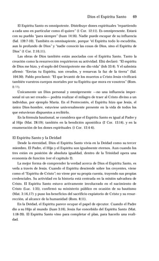 Dios el Espíritu Santo ♦ 69
El Espíritu Santo es omnipotente. Distribuye dones espirituales “repartiendo
a cada uno en particular como él quiere” (1 Cor. 12:11). Es omnipresente. Estará
con su pueblo “para siempre” (Juan 14:16). Nadie puede escapar de su influencia
(Sal. 139:7-10). También es omnisapiente, porque “el Espíritu todo lo escudriña,
aun lo profundo de Dios” y “nadie conoció las cosas de Dios, sino el Espíritu de
Dios” (1 Cor. 2:10,11).
Las obras de Dios también están asociadas con el Espíritu Santo. Tanto la
creación como la resurrección requirieron su actividad. Eliú declaró: “El espíritu
de Dios me hizo, y el soplo del Omnipotente me dio vida” (Job 33:4). Y el salmista
afirmó: “Envías tu Espíritu, son creados, y renuevas la faz de la tierra” (Sal.
104:30). Pablo proclamó: “El que levantó de los muertos a Cristo Jesús vivificará
también vuestros cuerpos mortales por su Espíritu que mora en vosotros” (Rom.
8:11).
Únicamente un Dios personal y omnipresente —no una influencia imper­
sonal ni un ser creado— podría realizar el milagro de traer al Cristo divino a un
individuo, por ejemplo María. En el Pentecostés, el Espíritu hizo que Jesús, el
único Dios-hombre, estuviese universalmente presente en la vida de todos los
que estuvieran dispuestos a recibirlo.
En la fórmula bautismal, se considera que el Espíritu Santo es igual al Padre y
al Hijo (Mat. 28:19); también en la bendición apostólica (2 Cor. 13:14), y en la
enumeración de los dones espirituales (1 Cor. 12:4-6).
El Espíritu Santo y la Deidad
Desde la eternidad, Dios el Espíritu Santo vivía en la Deidad como su tercer
miembro. El Padre, el Hijo y el Espíritu son igualmente eternos. Aun cuando los
tres están en posición de absoluta igualdad, dentro de la Trinidad opera una
economía de función (ver el capítulo 2).
La mejor forma de comprender la verdad acerca de Dios el Espíritu Santo, es
verla a través de Jesús. Cuando el Espíritu desciende sobre los creyentes, viene
como el “Espíritu de Cristo”; no viene por su propia cuenta, trayendo sus propias
credenciales. Su actividad en la historia está centrada en la misión salvadora de
Cristo. El Espíritu Santo estuvo activamente involucrado en el nacimiento de
Cristo (Luc. 1:35), confirmó su ministerio público en ocasión de su bautismo
(Mat. 3:16,17) y puso los beneficios del sacrificio expiatorio de Cristo y su resur­
rección, al alcance de la humanidad (Rom. 8:11).
En la Deidad, el Espíritu parece ocupar el papel de ejecutor. Cuando el Padre
dio a su Hijo al mundo (Juan 3:16), Jesús fue concebido del Espíritu Santo (Mat.
1:18-20). El Espíritu Santo vino para completar el plan, para hacerlo una reali­
dad.
 