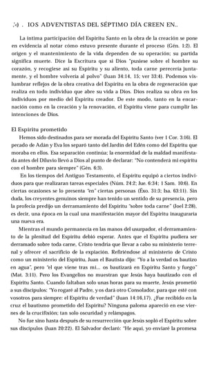 ,'<) . IO S ADVENTISTAS DEL SÉPTIMO DÍA CREEN EN..
La íntima participación del Espíritu Santo en la obra de la creación se pone
en evidencia al notar cómo estuvo presente durante el proceso (Gén. 1:2). El
origen y el mantenimiento de la vida dependen de su operación; su partida
significa muerte. Dice la Escritura que si Dios “pusiese sobre el hombre su
corazón, y recogiese así su Espíritu y su aliento, toda carne perecería junta­
mente, y el hombre volvería al polvo” (Juan 34:14, 15; ver 33:4). Podemos vis­
lumbrar reflejos de la obra creativa del Espíritu en la obra de regeneración que
realiza en todo individuo que abre su vida a Dios. Dios realiza su obra en los
individuos por medio del Espíritu creador. De este modo, tanto en la encar­
nación como en la creación y la renovación, el Espíritu viene para cumplir las
intenciones de Dios.
El Espíritu prometido
Hemos sido destinados para ser morada del Espíritu Santo (ver 1 Cor. 3:16). El
pecado de Adán y Eva los separó tanto del Jardín del Edén como del Espíritu que
moraba en ellos. Esa separación continúa; la enormidad de la maldad manifesta­
da antes del Diluvio llevó a Dios al punto de declarar: “No contenderá mi espíritu
con el hombre para siempre” (Gén. 6:3).
En los tiempos del Antiguo Testamento, el Espíritu equipó a ciertos indivi­
duos para que realizaran tareas especiales (Núm. 24:2; Jue. 6:34; 1 Sam. 10:6). En
ciertas ocasiones se lo presenta “en” ciertas personas (Éxo. 31:3; Isa. 63:11). Sin
duda, los creyentes genuinos siempre han tenido un sentido de su presencia, pero
la profecía predijo un derramamiento del Espíritu “sobre toda carne” (Joel 2:28),
es decir, una época en la cual una manifestación mayor del Espíritu inauguraría
una nueva era.
Mientras el mundo permanecía en las manos del usurpador, el derramamien­
to de la plenitud del Espíritu debió esperar. Antes que el Espíritu pudiera ser
derramado sobre toda carne, Cristo tendría que llevar a cabo su ministerio terre­
nal y ofrecer el sacrificio de la expiación. Refiriéndose al ministerio de Cristo
como un ministerio del Espíritu, Juan el Bautista dijo: “Yo a la verdad os bautizo
en agua”, pero “el que viene tras mí... os bautizará en Espíritu Santo y fuego”
(Mat. 3:11). Pero los Evangelios no muestran que Jesús haya bautizado con el
Espíritu Santo. Cuando faltaban solo unas horas para su muerte, Jesús prometió
a sus discípulos: “Yo rogaré al Padre, y os dará otro Consolador, para que esté con
vosotros para siempre: el Espíritu de verdad” (Juan 14:16,17). ¿Fue recibido en la
cruz el bautismo prometido del Espíritu? Ninguna paloma apareció en ese vier­
nes de la crucifixión; tan solo oscuridad y relámpagos.
No fue sino hasta después de su resurrección que Jesús sopló el Espíritu sobre
sus discípulos (Juan 20:22). El Salvador declaró: “He aquí, yo enviaré la promesa
 