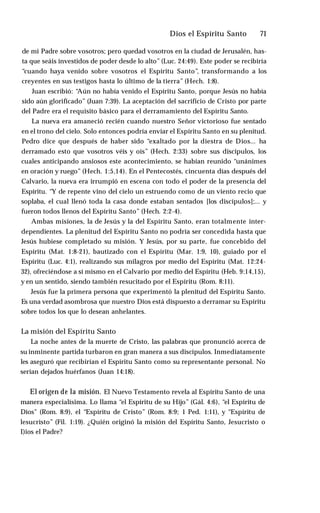 Dios el Espíritu Santo ♦ 71
de mi Padre sobre vosotros; pero quedad vosotros en la ciudad de Jerusalén, has­
ta que seáis investidos de poder desde lo alto” (Luc. 24:49). Este poder se recibiría
“cuando haya venido sobre vosotros el Espíritu Santo”, transformando a los
creyentes en sus testigos hasta lo último de la tierra” (Hech. 1:8).
Juan escribió: “Aún no había venido el Espíritu Santo, porque Jesús no había
sido aún glorificado” (Juan 7:39). La aceptación del sacrificio de Cristo por parte
del Padre era el requisito básico para el derramamiento del Espíritu Santo.
La nueva era amaneció recién cuando nuestro Señor victorioso fue sentado
en el trono del cielo. Solo entonces podría enviar el Espíritu Santo en su plenitud.
Pedro dice que después de haber sido “exaltado por la diestra de Dios... ha
derramado esto que vosotros véis y oís” (Hech. 2:33) sobre sus discípulos, los
cuales anticipando ansiosos este acontecimiento, se habían reunido “unánimes
en oración y ruego” (Hech. 1:5,14). En el Pentecostés, cincuenta días después del
Calvario, la nueva era irrumpió en escena con todo el poder de la presencia del
Espíritu. “Y de repente vino del cielo un estruendo como de un viento recio que
soplaba, el cual llenó toda la casa donde estaban sentados [los discípulos];... y
fueron todos llenos del Espíritu Santo” (Hech. 2:2-4).
Ambas misiones, la de Jesús y la del Espíritu Santo, eran totalmente inter-
dependientes. La plenitud del Espíritu Santo no podría ser concedida hasta que
Jesús hubiese completado su misión. Y Jesús, por su parte, fue concebido del
Espíritu (Mat. 1:8-21), bautizado con el Espíritu (Mar. 1:9, 10), guiado por el
Espíritu (Luc. 4:1), realizando sus milagros por medio del Espíritu (Mat. 12:24-
32), ofreciéndose a sí mismo en el Calvario por medio del Espíritu (Heb. 9:14,15),
y en un sentido, siendo también resucitado por el Espíritu (Rom. 8:11).
Jesús fue la primera persona que experimentó la plenitud del Espíritu Santo.
Es una verdad asombrosa que nuestro Dios está dispuesto a derramar su Espíritu
sobre todos los que lo desean anhelantes.
La misión del Espíritu Santo
La noche antes de la muerte de Cristo, las palabras que pronunció acerca de
su inminente partida turbaron en gran manera a sus discípulos. Inmediatamente
les aseguró que recibirían el Espíritu Santo como su representante personal. No
serían dejados huérfanos (Juan 14:18).
El origen de la misión. El Nuevo Testamento revela al Espíritu Santo de una
manera especialísima. Lo llama “el Espíritu de su Hijo” (Gál. 4:6), “el Espíritu de
Dios” (Rom. 8:9), el “Espíritu de Cristo” (Rom. 8:9; 1 Ped. 1:11), y “Espíritu de
lesucristo” (Fil. 1:19). ¿Quién originó la misión del Espíritu Santo, Jesucristo o
I)ios el Padre?
 
