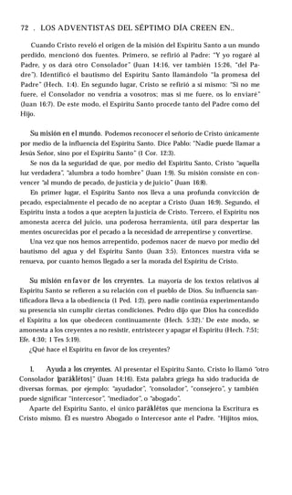 72 . LOS ADVENTISTAS DEL SÉPTIMO DÍA CREEN EN..
Cuando Cristo reveló el origen de la misión del Espíritu Santo a un mundo
perdido, mencionó dos fuentes. Primero, se refirió al Padre: “Y yo rogaré al
Padre, y os dará otro Consolador” (Juan 14:16, ver también 15:26, “del Pa­
dre”). Identificó el bautismo del Espíritu Santo llamándolo “la promesa del
Padre” (Hech. 1:4). En segundo lugar, Cristo se refirió a sí mismo: “Si no me
fuere, el Consolador no vendría a vosotros; mas si me fuere, os lo enviaré”
(Juan 16:7). De este modo, el Espíritu Santo procede tanto del Padre como del
Hijo.
Su misión en el mundo. Podemos reconocer el señorío de Cristo únicamente
por medio de la influencia del Espíritu Santo. Dice Pablo: "Nadie puede llamar a
Jesús Señor, sino por el Espíritu Santo” (1 Cor. 12:3).
Se nos da la seguridad de que, por medio del Espíritu Santo, Cristo “aquella
luz verdadera”
, “alumbra a todo hombre” (Juan 1:9). Su misión consiste en con­
vencer “al mundo de pecado, de justicia y de juicio” (Juan 16:8).
En primer lugar, el Espíritu Santo nos lleva a una profunda convicción de
pecado, especialmente el pecado de no aceptar a Cristo (Juan 16:9). Segundo, el
Espíritu insta a todos a que acepten la justicia de Cristo. Tercero, el Espíritu nos
amonesta acerca del juicio, una poderosa herramienta, útil para despertar las
mentes oscurecidas por el pecado a la necesidad de arrepentirse y convertirse.
Una vez que nos hemos arrepentido, podemos nacer de nuevo por medio del
bautismo del agua y del Espíritu Santo (Juan 3:5). Entonces nuestra vida se
renueva, por cuanto hemos llegado a ser la morada del Espíritu de Cristo.
Su misión en favor de los creyentes. La mayoría de los textos relativos al
Espíritu Santo se refieren a su relación con el pueblo de Dios. Su influencia san-
tificadora lleva a la obediencia (1 Ped. 1:2), pero nadie continúa experimentando
su presencia sin cumplir ciertas condiciones. Pedro dijo que Dios ha concedido
el Espíritu a los que obedecen continuamente (Hech. 5:32).‘ De este modo, se
amonesta a los creyentes a no resistir, entristecer y apagar el Espíritu (Hech. 7:51;
Efe. 4:30; 1 Tes 5:19).
¿Qué hace el Espíritu en favor de los creyentes?
1. Ayuda a los creyentes. Al presentar el Espíritu Santo, Cristo lo llamó “otro
Consolador [paráklétos]” (Juan 14:16). Esta palabra griega ha sido traducida de
diversas formas, por ejemplo: “ayudador”, “consolador”, "consejero”, y también
puede significar “intercesor”, “mediador”, o “abogado”.
Aparte del Espíritu Santo, el único paráklétos que menciona la Escritura es
Cristo mismo. Él es nuestro Abogado o Intercesor ante el Padre. “Hijitos míos,
 