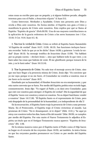 Dios el Espíritu Santo ♦ 73
estas cosas os escribo para que no pequéis; y si alguno hubiese pecado, abogado
tenemos para con el Padre, a Jesucristo el justo” (1 Juan 2:1).
Como Intercesor, Mediador y Ayudador, Cristo nos presenta ante Dios y
revela a Dios ante nosotros. En forma similar, el Espíritu nos guía a Cristo y
manifiesta la gracia de Cristo ante nosotros. Esto explica por qué se llama al
Espíritu “Espíritu de gracia” (Heb.l0:29). Una de sus mayores contribuciones es
la aplicación de la gracia redentora de Cristo a los seres humanos (ver 1 Cor.
15:10; 2 Cor. 9:14; Juan 4:5, 6).
2. Nos trae la verdad de Cristo. Cristo se refirió al Espíritu Santo llamándolo
“el Espíritu de verdad” (Juan 14:17; 15:26; 16:13). Sus funciones incluyen hacer­
nos recordar “todo lo que yo os he dicho” (Juan 14:26) y guiarnos “a toda la ver­
dad" (Juan 16:13). Su mensaje testifica de Jesucristo (Juan 15:26). “No hablará
por su propia cuenta —declaró Jesús—, sino que hablará todo lo que viere, y os
hará saber las cosas que habrán de venir. Él me glorificará; porque tomará de lo
mío, y os lo hará saber” (Juan 16:13,14).
3. Trae la presencia de Cristo. No solo trae el mensaje acerca de Cristo, sino
que nos hace llegar a la presencia misma de Cristo. Jesús dijo: “Os conviene que
yo me vaya; porque si no me fuere, el Consolador no vendría a vosotros; mas si
me fuere os lo enviaré” (Juan 16:7).
Estorbado por su humanidad, el Hombre Jesucristo no era omnipresente, y por
esta razón convenía que se fuera. Por medio del Espíritu podría estar en todo lugar,
constantemente. Jesús dijo: “Yo rogaré al Padre, y os dará otro Consolador, para
que esté con vosotros para siempre: el Espíritu de verdad”. Dio la seguridad de que
el Espíritu “mora con vosotros y estará en vosotros. No os dejaré huérfanos; vendré
a vosotros” (Juan 14:17,18). “El Espíritu Santo es el representante de Cristo, pero
está despojado de la personalidad de la humanidad, y es independiente de ella”.2
En la encarnación, el Espíritu Santo trajo la presencia de Cristo a una persona:
María. En el Pentecostés, el Espíritu trajo el Cristo victorioso al mundo. Las
promesas de Cristo: “No te desampararé, ni te dejaré” (Heb. 13:5) y “he aquí yo
estoy con vosotros todos los días, hasta el fin del mundo”(Mat. 28:20), se cumplen
por medio del Espíritu. Por esta razón el Nuevo Testamento le adjudica al Es­
píritu un título que en el Antiguo Testamento nunca aparece: “Espíritu de Jesu­
cristo” (Fil. 1:19).
De la misma manera como por el Espíritu tanto el Padre como el Hijo hacen
su hogar en el corazón de los creyentes (Juan 14:23), así también, la única forma
en que los creyentes pueden permanecer en Cristo es por medio del Espíritu
Santo.
 