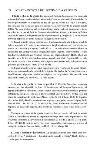 74 ♦ LOS ADVENTISTAS DEL SÉPTIMO DÍA CREEN EN..
4. Guía la obra de la iglesia. Por cuanto el Espíritu Santo provee la presencia
misma de Cristo, es el verdadero Vicario de Cristo en el mundo. En su calidad de
centro permanente de autoridad en todo lo que se refiere a la fe y a la doctrina,
los caminos por los cuales guía a la iglesia están enteramente de acuerdo con la
Biblia. “La nota distintiva del protestantismo, sin la cual este tampoco existiría,
es el hecho de que el Espíritu Santo es el verdadero Vicario y Sucesor de Cristo
aquí en la tierra. La dependencia de organizaciones y dirigentes, o de sabiduría
terrenal, significa poner lo humano en lugar de lo divino”.3
El Espíritu Santo estaba íntimamente involucrado en la administración de la
iglesia apostólica. Al seleccionar misioneros, la iglesia obtenía su conducción por
medio de la oración y el ayuno (Hech. 13:1-4). Los individuos seleccionados eran
conocidos por su disposición a ser guiados por el Espíritu. El libro de los Hechos
los describe diciendo que “estaban llenos... del Espíritu Santo” (Hech. 13:52; ver
también vers. 9). Sus actividades estaban bajo el control del Espíritu (Hech. 16:6,
7). Pablo recordó a los ancianos de la iglesia que habían sido colocados en su
posición por el Espíritu Santo (Hech. 20:28).
El Espíritu Santo jugó un papel importante en la resolución de serias dificul­
tades que amenazaban la unidad de la iglesia. De hecho, la Escritura introduce
las decisiones del primer concilio de la iglesia con las palabras: “Ha parecido bien
al Espíritu Santo, y a nosotros...” (Hech. 15:28).
5. Equipa a la iglesia con dones especiales. El Espíritu Santo ha concedido
dones especiales al pueblo de Dios. En los tiempos del Antiguo Testamento, “el
Espíritu de Jehová” descansó “sobre” ciertos individuos, concediéndoles poderes
extraordinarios para conducir y librar a Israel (Jue. 3:10; 6:34; 11:29; etc.), así
como la capacidad de profetizar (Núm. 11:17, 25, 26; 2 Sam. 23:2). El Espíritu
vino sobre Saúl y David cuando fueron ungidos como gobernantes del pueblo de
Dios (1 Sam. 10:6, 10; 16:13). En el caso de ciertos individuos, la recepción del
Espíritu les concedió capacidades artísticas especiales (Éxo. 28:3; 31:3; 35:30-
35).
También en el caso de la iglesia primitiva, fue por medio del Espíritu como
Cristo le concedió sus dones. El Espíritu distribuyó esos dones espirituales a los
creyentes conforme a su voluntad, beneficiando así a toda la iglesia (Hech. 2:38;
1 Cor. 12:7-11). El Espíritu proveyó el poder especial necesario para proclamar el
evangelio hasta los fines de la tierra (Hech. 1:8; ver el cap. 17).
6. Llena el corazón de los creyentes. La pregunta que les hizo Pablo a los cre­
yentes de Éfeso: “¿Recibisteis el Espíritu Santo cuando creisteis? (Hech. 19:2), es
crucial para todo creyente.
 