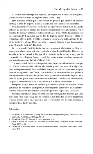 -
Al recibir Pablo la respuesta negativa, les impuso sus manos a los discípulos,
y recibieron el bautismo del Espíritu Santo (Hech. 19:6).
Este incidente indica que la convicción de pecado que produce el Espíritu
Santo, y la obra del Espíritu al llenar la vida, son dos experiencias diferentes.
Jesús reveló la necesidad de ser nacido de agua y del Espíritu (Juan 3:5). Justo
antes de su ascensión, mandó que los nuevos creyentes fuesen bautizados “en el
nombre del Padre, y del Hijo, y del Espíritu Santo” (Mat. 28:19). En armonía con
este mandato, Pedro predicó que “el don del Espíritu Santo” debe ser recibido en
el bautismo (Hech. 2:38). Y Pablo confirma la importancia del bautismo del Es­
píritu Santo (ver el cap. 15) al extender el urgente llamado a que los creyentes
sean “llenos del Espíritu” (Efe. 5:18).
La recepción del Espíritu Santo, que nos transforma a la imagen de Dios, co­
mienza con el nuevo nacimiento y continúa la obra de santificación. Dios nos ha
salvado según su misericordia “por el lavamiento de la regeneración y por la
renovación en el Espíritu Santo, el cual derramó en nosotros abundantemente
por Jesucristo nuestro Salvador” (Tito 3:5,6).
“La ausencia del Espíritu es lo que hace tan impotente el ministerio evangé­
lico. Puede poseerse saber, talento, elocuencia, y todo don natural o adquirido,
pero, sin la presencia del Espíritu de Dios, ningún corazón se conmoverá, ningún
pecador será ganado para Cristo. Por otro lado, si sus discípulos más pobres y
más ignorantes están vinculados con Cristo, y tienen los dones del Espíritu, ten­
drán un poder que se hará sentir sobre los corazones. Dios hará de ellos conduc­
tos para el derramamiento de la influencia más sublime del universo”.4
El Espíritu es vital. Todos los cambios que Jesucristo efectúa en nosotros vienen
por medio del ministerio del Espíritu. Como creyentes, debiéramos estar constan­
temente conscientes de que sin el Espíritu no podemos lograr nada (Juan 15:5).
Hoy el Espíritu Santo dirige nuestra atención al mayor don de amor que Dios
nos ofrece en su Hijo. Ruega que no resistamos sus llamados, sino que aceptemos
el único medio por el cual podemos ser reconciliados con nuestro amoroso y
misericordioso Padre celestial.
Dios el Espíritu Santo • 75
Referencias
1. Ver Arnold V. Wallenkampf, New by the Spirit [Renovado por el Espíritu] (Mountain View,
California: Pacific Press, 1978), pp. 49, 50.
2. Elena G. de White, El Deseado de todas las gentes, p. 622.
3. LeRoy E. Froom, La venida del Consolador (Mountain View, California: Pacific Press Pub.
Assn., 1972), p. 60.
4. Elena G. de White, Joyas de los testimonios (Mountain View, California: Pacific Press, 1953),
t. 3, p. 212.
 