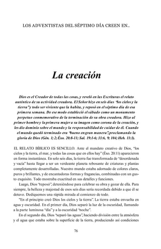 LOS ADVENTISTAS DEL SÉPTIMO DÍA CREEN EN..
La creación
Dios es el Creador de todas las cosas, y reveló en las Escrituras el relato
auténtico de su actividad creadora. El Señor hizo en seis días “los cielos y la
tierra”y todo ser viviente que la habita, y reposó en el séptimo día de esa
primera semana. De ese modo estableció el sábado como un monumento
perpetuo conmemorativo de la terminación de su obra creadora. Hizo al
primer hombre y la primera mujer a su imagen como corona de la creación, y
les dio dominio sobre el mundo y la responsabilidad de cuidar de él. Cuando
el mundo quedó terminado era “bueno engran manera”
,proclamando la
gloria de Dios (Gén. 1; 2;Éxo. 20:8-11; Sal. 19:1-6; 33:6, 9; 104; Heb. 11:3).
EL RELATO BÍBLICO ES SENCILLO. Ante el mandato creativo de Dios, “los
cielos y la tierra, el mar, y todas las cosas que en ellos hay” (Éxo. 20:11) aparecieron
en forma instantánea. En solo seis días, la tierra fue transformada de “desordenada
y vacía” hasta llegar a ser un verdeante planeta rebosante de criaturas y plantas
completamente desarrolladas. Nuestro mundo estaba adornado de colores claros,
puros y brillantes, y de encantadoras formas y fragancias, combinadas con un gus­
to exquisito. Todo mostraba exactitud en sus detalles y funciones.
Luego, Dios “reposó”, deteniéndose para celebrar su obra y gozar de ella. Para
siempre, la belleza y majestad de esos seis días sería recordada debido a que él se
detuvo. Dediquemos una rápida mirada al comienzo de todo.
"En el principio creó Dios los cielos y la tierra”. La tierra estaba envuelta en
agua y oscuridad. En el primer día, Dios separó la luz de la oscuridad, llamando
a la parte luminosa “día”y a la oscuridad “noche”.
En el segundo día, Dios “separó las aguas”, haciendo división entre la atmósfera
y el agua que estaba sobre la superficie de la tierra, produciendo así condiciones
76
 