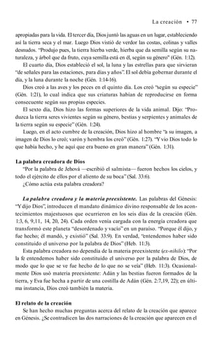 La creación • 77
apropiadas para la vida. El tercer día, Diosjuntó las aguas en un lugar, estableciendo
así la tierra seca y el mar. Luego Dios vistió de verdor las costas, colinas y valles
desnudos. “Produjo pues, la tierra hierba verde, hierba que da semilla según su na­
turaleza, y árbol que da fruto, cuya semilla está en él, según su género" (Gén. 1:12).
El cuarto día, Dios estableció el sol, la luna y las estrellas para que sirvieran
“de señales para las estaciones, para días y años”. El sol debía gobernar durante el
día, y la luna durante la noche (Gén. 1:14-16).
Dios creó a las aves y los peces en el quinto día. Los creó “según su especie”
(Gén. 1:21), lo cual indica que sus criaturas habían de reproducirse en forma
consecuente según sus propias especies.
El sexto día, Dios hizo las formas superiores de la vida animal. Dijo: “Pro­
duzca la tierra seres vivientes según su género, bestias y serpientes y animales de
la tierra según su especie” (Gén. 1:24).
Luego, en el acto cumbre de la creación, Dios hizo al hombre “a su imagen, a
imagen de Dios lo creó; varón y hembra los creó” (Gén. 1:27). “Yvio Dios todo lo
que había hecho, y he aquí que era bueno en gran manera” (Gén. 1:31).
La palabra creadora de Dios
“Por la palabra de Jehová —escribió el salmista— fueron hechos los cielos, y
todo el ejército de ellos por el aliento de su boca” (Sal. 33:6).
¿Cómo actúa esta palabra creadora?
La palabra creadora y la materia preexistente. Las palabras del Génesis:
“Ydijo Dios”, introducen el mandato dinámico divino responsable de los acon­
tecimientos majestuosos que ocurrieron en los seis días de la creación (Gén.
1:3, 6, 9,11, 14, 20, 24). Cada orden venía cargada con la energía creadora que
transformó este planeta “desordenado y vacío”en un paraíso. “Porque él dijo, y
fue hecho; él mandó, y existió” (Sal. 33:9). En verdad, “entendemos haber sido
constituido el universo por la palabra de Dios” (Heb. 11:3).
Esta palabra creadora no dependía de la materia preexistente (ex-nihilo): “Por
la fe entendemos haber sido constituido el universo por la palabra de Dios, de
modo que lo que se ve fue hecho de lo que no se veía” (Heb. 11:3). Ocasional­
mente Dios usó materia preexistente: Adán y las bestias fueron formados de la
tierra, y Eva fue hecha a partir de una costilla de Adán (Gén. 2:7,19, 22); en últi­
ma instancia, Dios creó también la materia.
El relato de la creación
Se han hecho muchas preguntas acerca del relato de la creación que aparece
en Génesis. ¿Se contradicen las dos narraciones de la creación que aparecen en el
 