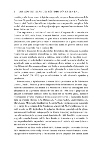 6 ♦ LOS ADVENTISTAS DEL SÉPTIMO DÍA CREEN EN..
constituyen la forma como la iglesia comprende y expresa las enseñanzas de la
Escritura. Se pueden revisar estas declaraciones en un congreso de la Asociación
General, si el Espíritu Santo lleva a la iglesia a una comprensión más plena de la
verdad bíblica o encuentra un lenguaje mejor para expresar las enseñanzas de la
Santa Palabra de Dios”.
Una expansión y revisión tal ocurrió en el Congreso de la Asociación
General de 2005, en St. Louis, Missouri, Estados Unidos, cuando se aprobó una
creencia fundamental adicional, no para añadir material nuevo o desconocido
previamente, sino para expresar mejor el entendimiento de la iglesia respecto del
poder de Dios para otorgar una vida victoriosa sobre los poderes del mal a los
creyentes en Jesucristo (ver el capítulo 11).
Este libro, Creencias de los adventistas del séptimo día, se basa en los cortos
resúmenes que aparecen al comienzo de cada capítulo. En esta obra presenta­
mos en forma ampliada, amena y práctica, para beneficio de nuestros miem­
bros, amigos y otros individuos interesados, estas convicciones doctrinales y su
significado para los cristianos adventistas que deben actuar en la sociedad de
hoy. Si bien este libro no constituye una declaración aprobada oficialmente por
votación formal —únicamente una sesión plenaria de la Asociación General
podría proveer esto—, puede ser considerado como representativo de “la ver­
dad... en Jesús” (Efe. 4:21), que los adventistas de todo el mundo aprecian y
proclaman.
Reconocemos y agradecemos la visión del ex presidente de la Asociación
General, Neal C. Wilson, y otros dirigentes de la denominación, quienes origi­
nalmente autorizaron y animaron a la Asociación Ministerial a encargarse de la
preparación de la primera edición de este libro en 1988, con el propósito de
proveer información confiable sobre las creencias de nuestra iglesia. También
reconocemos a varios eruditos y técnicos que proveyeron el manuscrito básico
para su primera edición: P. G. Damsteegt, Norman Gulley, Laurel Damsteegt,
Mary Louise McDowell, David Jarnes, Kenneth Wade, y mi predecesor inmediato
en el cargo de secretario de la Asociación Ministerial, W. Floyd Bresee. Un co­
mité selecto de 194 individuos de todas las divisiones mundiales de la iglesia,
más un comité editorial más pequeño de líderes, teólogos y pastores supervisa­
ron adicionalmente la preparación de la edición de 1988. También reconocemos
y agradecemos la destreza del Dr. John Fowler en la escritura y la redacción de
esta segunda edición expandida, particularmente el capítulo adicional (número
11), titulado “Creciendo en Cristo”.
Finalmente se debe rendir tributo al Pr. Robert Spangler, secretario anterior
de la Asociación Ministerial y director durante muchos años de la revista Minis-
try, quien inició el concepto y la financiación de este proyecto. Los sueños pocas
 