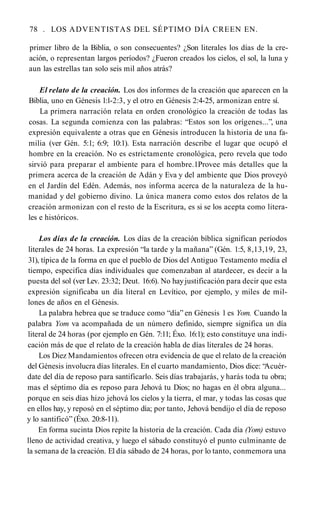 78 . LOS ADVENTISTAS DEL SÉPTIMO DÍA CREEN EN.
primer libro de la Biblia, o son consecuentes? ¿Son literales los días de la cre­
ación, o representan largos períodos? ¿Fueron creados los cielos, el sol, la luna y
aun las estrellas tan solo seis mil años atrás?
El relato de la creación. Los dos informes de la creación que aparecen en la
Biblia, uno en Génesis l:l-2:3, y el otro en Génesis 2:4-25, armonizan entre sí.
La primera narración relata en orden cronológico la creación de todas las
cosas. La segunda comienza con las palabras: “Estos son los orígenes...”, una
expresión equivalente a otras que en Génesis introducen la historia de una fa­
milia (ver Gén. 5:1; 6:9; 10:1). Esta narración describe el lugar que ocupó el
hombre en la creación. No es estrictamente cronológica, pero revela que todo
sirvió para preparar el ambiente para el hombre.1Provee más detalles que la
primera acerca de la creación de Adán y Eva y del ambiente que Dios proveyó
en el Jardín del Edén. Además, nos informa acerca de la naturaleza de la hu­
manidad y del gobierno divino. La única manera como estos dos relatos de la
creación armonizan con el resto de la Escritura, es si se los acepta como litera­
les e históricos.
Los días de la creación. Los días de la creación bíblica significan períodos
literales de 24 horas. La expresión “la tarde y la mañana” (Gén. 1:5, 8,13,19, 23,
31), típica de la forma en que el pueblo de Dios del Antiguo Testamento medía el
tiempo, especifica días individuales que comenzaban al atardecer, es decir a la
puesta del sol (ver Lev. 23:32; Deut. 16:6). No hayjustificación para decir que esta
expresión significaba un día literal en Levítico, por ejemplo, y miles de mil­
lones de años en el Génesis.
La palabra hebrea que se traduce como “día” en Génesis 1 es Yom. Cuando la
palabra Yom va acompañada de un número definido, siempre significa un día
literal de 24 horas (por ejemplo en Gén. 7:11; Éxo. 16:1); esto constituye una indi­
cación más de que el relato de la creación habla de días literales de 24 horas.
Los Diez Mandamientos ofrecen otra evidencia de que el relato de la creación
del Génesis involucra días literales. En el cuarto mandamiento, Dios dice: “
Acuér­
date del día de reposo para santificarlo. Seis días trabajarás, y harás toda tu obra;
mas el séptimo día es reposo para Jehová tu Dios; no hagas en él obra alguna...
porque en seis días hizo jehová los cielos y la tierra, el mar, y todas las cosas que
en ellos hay, y reposó en el séptimo día; por tanto, Jehová bendijo el día de reposo
y lo santificó” (Éxo. 20:8-11).
En forma sucinta Dios repite la historia de la creación. Cada día (Yom) estuvo
lleno de actividad creativa, y luego el sábado constituyó el punto culminante de
la semana de la creación. El día sábado de 24 horas, por lo tanto, conmemora una
 