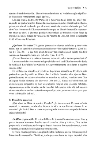 La creación ♦ 79
semana literal de creación. El cuarto mandamiento no tendría ningún significa­
do si cada día representara largas épocas.2
Los que citan 2 Pedro 3:8: “Para con el Señor un día es como mil años” pro­
curando así probar que los días de la creación no eran días literales de 24 horas,
pasan por alto el hecho de que el mismo versículo termina diciendo que “mil
años”son “como un día”. Los que consideran que los días de la creación represen­
tan miles de años, o enormes períodos indefinidos de millones o aun miles de
millones de años, niegan la validez de la Palabra de Dios, tal como la serpiente
tentó a Eva a que lo hiciera.
¿Qué son “los cielos”? Algunas personas se sienten confusas, y con cierta
razón, por los versículos que dicen que Dios creó “los cielos y la tierra” (Gén. 1:1;
ver 2:1; Éxo. 20:11) y que hizo el sol, la luna y las estrellas en el cuarto día de la
semana de la creación, hace seis mil años (Gén. 1:14-19).
¿Fueron llamados a la existencia en ese momento todos los cuerpos celestes?
La semana de la creación no incluyó el cielo en el cual Dios ha morado desde
la eternidad. Los “cielos” de Génesis 1 y 2 probablemente se refieren a nuestro
sistema solar.
En verdad, este mundo, en vez de ser la primera creación de Cristo, lo más
probable es que haya sido su última obra. La Biblia describe a los hijos de Dios,
probablemente los Adanes de todos los mundos no caídos, reunidos con Dios
en algún rincón distante del universo (Job 1:6-12). Hasta este momento, las
exploraciones espaciales no han descubierto ningún otro planeta habitado.
Aparentemente están situados en la vastedad del espacio, más allá del alcance
de nuestro sistema solar contaminado por el pecado, y en cuarentena para pre­
venir la infección del mal.
El Dios de la creación
¿Qué clase de Dios es nuestro Creador? ¿Se interesa una Persona infinita
como él en nosotros, minúsculos átomos de vida en un distante rincón de su
universo? ¿Se dedicó Dios a cosas mayores y más interesantes después de haber
creado el mundo?
Un Dios responsable. El relato bíblico de la creación comienza con Dios y
pasa a los seres humanos. Implica que al crear los cielos y la tierra, Dios estaba
preparando el ambiente perfecto para la raza humana. Los seres humanos, varón
y hembra, constituyeron su gloriosa obra maestra.
El relato revela que Dios es un planificador cuidadoso que se preocupa por el
bienestar de su creación. Plantó un jardín para que fuese su hogar especial, y les
 
