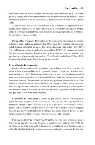La creación ♦ 81
individuos hacia él. Pablo declara: “Porque las cosas invisibles de él, su eterno
poder y Deidad, se hacen claramente visibles desde la creación del mundo, siendo
entendidas por medio de las cosas hechas, de modo que no tienen excusa" (Rom.
1:20).
Al ser nosotros atraídos a Dios por medio de la naturaleza, aprendemos más
acerca de sus cualidades, las cuales pueden ser incorporadas en nuestras propias
vidas. Y al reflejar el carácter de Dios, le damos gloria, cumpliendo así el propósi­
to para el cual fuimos creados.
Para poblar el mundo. El Creador no deseaba que la tierra fuese un planeta
solitario y vacío; debía ser habitado (Isa. 45:8). Cuando el hombre sintió la nece­
sidad de tener compañía, entonces Dios creó a la mujer (Gén. 2:20; 1 Cor. 11:9).
Así estableció la institución del matrimonio (Gén. 2:22-25). El Creador no solo le
dio a la primera pareja el dominio sobre este mundo nuevamente creado, sino
que también, al pronunciar las palabras “fructificad y multiplicaos” (Gén. 1:28),
les concedió el privilegio de participar en su creación.
El significado de la creación
Los seres humanos han sido tentados a ignorar la doctrina de la creación. “¿A
quien le importa cómo Dios creó el mundo?”, dicen. “Lo que necesitamos saber
es cómo llegar al cielo”. Sin embargo, la doctrina de una creación divina forma “el
fundamento indispensable de la teología bíblica y cristiana”.4Buen número de
conceptos bíblicos fundamentales se hallan arraigados en la creación divina.5De
hecho, el conocimiento de cómo Dios creó “los cielos y la tierra”, puede en última
instancia ayudarnos a encontrar el camino a los nuevos cielos y la nueva tierra a
que se refiere Juan el revelador. ¿Cuáles son, entonces, algunas de las implicacio­
nes que tiene la doctrina de la creación?
El antídoto de la idolatría. El hecho de que Dios es Creador lo distingue de
todos los otros dioses (1 Cor. 16:24-27; Sal. 96:5, 6; Isa. 40:18-26; 42:5-9; 44).
Debemos adorar al Dios que nos hizo, y no a los dioses que nosotros hemos
hecho. Por ser nuestro Creador, Dios merece nuestra lealtad absoluta. Cualquier
relación que estorbe esta lealtad es idolatría, y está sujeta al juicio divino. De este
modo, nuestra fidelidad al Creador es un asunto de vida o muerte.
Elfundamento de la verdadera adoración. Nuestro culto a Dios se basa en
el hecho de que él es nuestro Creador, y nosotros sus criaturas (Sal. 95:6). La
importancia de este tema está indicada por su inclusión en el llamado que se
extiende a los habitantes del mundo justamente antes del retorno de Cristo, ins­
 