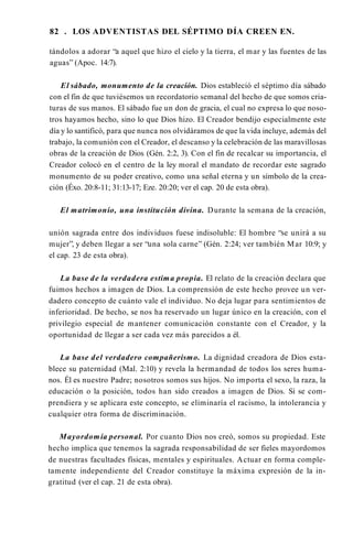 82 . LOS ADVENTISTAS DEL SÉPTIMO DÍA CREEN EN.
tándolos a adorar “a aquel que hizo el cielo y la tierra, el mar y las fuentes de las
aguas” (Apoc. 14:7).
El sábado, monumento de la creación. Dios estableció el séptimo día sábado
con el fin de que tuviésemos un recordatorio semanal del hecho de que somos cria­
turas de sus manos. El sábado fue un don de gracia, el cual no expresa lo que noso­
tros hayamos hecho, sino lo que Dios hizo. El Creador bendijo especialmente este
día y lo santificó, para que nunca nos olvidáramos de que la vida incluye, además del
trabajo, la comunión con el Creador, el descanso y la celebración de las maravillosas
obras de la creación de Dios (Gén. 2:2, 3). Con el fin de recalcar su importancia, el
Creador colocó en el centro de la ley moral el mandato de recordar este sagrado
monumento de su poder creativo, como una señal eterna y un símbolo de la crea­
ción (Éxo. 20:8-11; 31:13-17; Eze. 20:20; ver el cap. 20 de esta obra).
El matrimonio, una institución divina. Durante la semana de la creación,
unión sagrada entre dos individuos fuese indisoluble: El hombre “se unirá a su
mujer”, y deben llegar a ser “una sola carne” (Gén. 2:24; ver también Mar 10:9; y
el cap. 23 de esta obra).
La base de la verdadera estima propia. El relato de la creación declara que
fuimos hechos a imagen de Dios. La comprensión de este hecho provee un ver­
dadero concepto de cuánto vale el individuo. No deja lugar para sentimientos de
inferioridad. De hecho, se nos ha reservado un lugar único en la creación, con el
privilegio especial de mantener comunicación constante con el Creador, y la
oportunidad de llegar a ser cada vez más parecidos a él.
La base del verdadero compañerismo. La dignidad creadora de Dios esta­
blece su paternidad (Mal. 2:10) y revela la hermandad de todos los seres huma­
nos. Él es nuestro Padre; nosotros somos sus hijos. No importa el sexo, la raza, la
educación o la posición, todos han sido creados a imagen de Dios. Si se com­
prendiera y se aplicara este concepto, se eliminaría el racismo, la intolerancia y
cualquier otra forma de discriminación.
Mayordomía personal. Por cuanto Dios nos creó, somos su propiedad. Este
hecho implica que tenemos la sagrada responsabilidad de ser fieles mayordomos
de nuestras facultades físicas, mentales y espirituales. Actuar en forma comple­
tamente independiente del Creador constituye la máxima expresión de la in­
gratitud (ver el cap. 21 de esta obra).
 