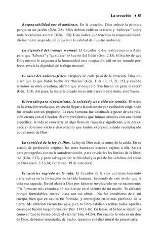 La creación ♦ 83
Responsabilidad por el ambiente. En la creación, Dios colocó la primera
pareja en un jardín (Gén. 2:8). Ellos debían cultivar la tierra y “señorear” sobre
toda la creación animal (Gén. 1:28). Esto indica que tenemos la responsabilidad,
divinamente asignada, de preservar la calidad de nuestro ambiente.
La dignidad del trabajo manual. El Creador le dio instrucciones a Adán
para que “labrara” y “guardase” el huerto del Edén (Gén. 2:15). El hecho de que
Dios mismo le asignara a la humanidad esta ocupación útil en un mundo per­
fecto, revela la dignidad del trabajo manual.
El valor del universo físico. Después de cada paso de la creación, Dios de­
claró que lo que había hecho era “bueno” (Gén. 1:10, 12, 17, 21, 25), y cuando
terminó su obra creadora, afirmó que el conjunto “era bueno en gran manera”
(Gén. 1:31). Así pues, la materia creada no es intrínsecamente mala, sino buena.
El remedio para el pesimismo, la soledad y una vida sin sentido. El relato
de la creación revela que, en vez de llegar a la existencia por evolución ciega, todo
fue creado con un propósito. La raza humana fue destinada a gozar de una rela­
ción eterna con el Creador. Si comprendemos que fuimos creados con una razón
específica, la vida se convierte en algo lleno de riqueza y significado, y se desva­
nece el doloroso vacío y descontento que tantos expresan, siendo reemplazado
por el amor de Dios.
La santidad de la ley de Dios. La ley de Dios existía antes de la caída. En su
estado de perfección original, los seres humanos estaban sujetos a ella. Servía
para protegerlos contra la autodestrucción, para revelarles los límites de la liber­
tad (Gén. 2:17), y para salvaguardar la felicidad y la paz de los súbditos del reino
de Dios (Gén. 3:22-24; ver el cap. 19 de esta obra).
El carácter sagrado de la vida. El Creador de la vida continúa tomando
parte activa en la formación de la vida humana, haciendo de este modo que la
vida sea sagrada. David alaba a Dios por haberse involucrado en su nacimiento:
“Tú formaste mis entrañas; tú me hiciste en el vientre de mi madre. Te alabaré;
porque formidables, maravillosas son tus obras... No fue encubierto de ti mi
cuerpo, bien que en oculto fui formado, y entretejido en lo más profundo de la
tierra. Mi embrión vieron tus ojos, y en tu libro estaban escritas todas aquellas
cosas que fueron luego formadas” (Sal. 139:13-16). En Isaías, el Señor se identifica
como el “que te formó desde el vientre” (Isa. 44:24). Por cuanto la vida es un don
de Dios, debemos respetarla; de hecho, tenemos el deber moral de preservarla.
 