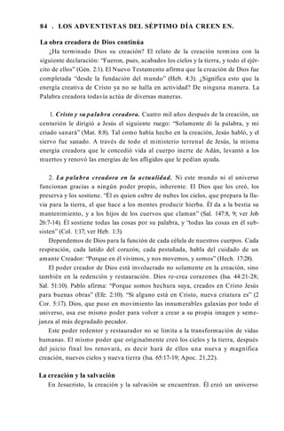 84 . LOS ADVENTISTAS DEL SÉPTIMO DÍA CREEN EN.
La obra creadora de Dios continúa
¿Ha terminado Dios su creación? El relato de la creación termina con la
siguiente declaración: “Fueron, pues, acabados los cielos y la tierra, y todo el ejér­
cito de ellos” (Gén. 2:1). El Nuevo Testamento afirma que la creación de Dios fue
completada “desde la fundación del mundo” (Heb. 4:3). ¿Significa esto que la
energía creativa de Cristo ya no se halla en actividad? De ninguna manera. La
Palabra creadora todavía actúa de diversas maneras.
1. Cristo y su palabra creadora. Cuatro mil años después de la creación, un
centurión le dirigió a Jesús el siguiente ruego: “Solamente di la palabra, y mi
criado sanará” (Mat. 8:8). Tal como había hecho en la creación, Jesús habló, y el
siervo fue sanado. A través de todo el ministerio terrenal de Jesús, la misma
energía creadora que le concedió vida al cuerpo inerte de Adán, levantó a los
muertos y renovó las energías de los afligidos que le pedían ayuda.
2. La palabra creadora en la actualidad. Ni este mundo ni el universo
funcionan gracias a ningún poder propio, inherente. El Dios que los creó, los
preserva y los sostiene. “Él es quien cubre de nubes los cielos, que prepara la llu­
via para la tierra, el que hace a los montes producir hierba. Él da a la bestia su
mantenimiento, y a los hijos de los cuervos que claman” (Sal. 147:8, 9; ver Job
26:7-14). Él sostiene todas las cosas por su palabra, y “todas las cosas en él sub­
sisten” (Col. 1:17; ver Heb. 1:3).
Dependemos de Dios para la función de cada célula de nuestros cuerpos. Cada
respiración, cada latido del corazón, cada pestañada, habla del cuidado de un
amante Creador: “Porque en él vivimos, y nos movemos, y somos” (Hech. 17:28).
El poder creador de Dios está involucrado no solamente en la creación, sino
también en la redención y restauración. Dios re-crea corazones (Isa. 44:21-28;
Sal. 51:10). Pablo afirma: “Porque somos hechura suya, creados en Cristo Jesús
para buenas obras” (Efe. 2:10). “Si alguno está en Cristo, nueva criatura es” (2
Cor. 5:17). Dios, que puso en movimiento las innumerables galaxias por todo el
universo, usa ese mismo poder para volver a crear a su propia imagen y seme­
janza al más degradado pecador.
Este poder redentor y restaurador no se limita a la transformación de vidas
humanas. El mismo poder que originalmente creó los cielos y la tierra, después
del juicio final los renovará, es decir hará de ellos una nueva y magnífica
creación, nuevos cielos y nueva tierra (Isa. 65:17-19; Apoc. 21,22).
La creación y la salvación
En Jesucristo, la creación y la salvación se encuentran. Él creó un universo
 