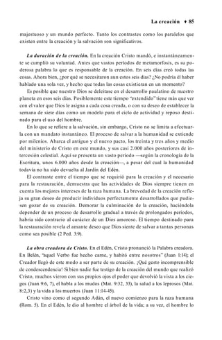 La creación ♦ 85
majestuoso y un mundo perfecto. Tanto los contrastes como los paralelos que
existen entre la creación y la salvación son significativos.
La duración de la creación. En la creación Cristo mandó, e instantáneamen­
te se cumplió su voluntad. Antes que vastos períodos de metamorfosis, es su po­
derosa palabra lo que es responsable de la creación. En seis días creó todas las
cosas. Ahora bien, ¿por qué se necesitaron aun estos seis días? ¿No podría él haber
hablado una sola vez, y hecho que todas las cosas existieran en un momento?
Es posible que nuestro Dios se deleitase en el desarrollo paulatino de nuestro
planeta en esos seis días. Posiblemente este tiempo “extendido”tiene más que ver
con el valor que Dios le asigna a cada cosa creada, o con su deseo de establecer la
semana de siete días como un modelo para el ciclo de actividad y reposo desti­
nado para el uso del hombre.
En lo que se refiere a la salvación, sin embargo, Cristo no se limita a efectuar­
la con un mandato instantáneo. El proceso de salvar a la humanidad se extiende
por milenios. Abarca el antiguo y el nuevo pacto, los treinta y tres años y medio
del ministerio de Cristo en este mundo, y sus casi 2.000 años posteriores de in­
tercesión celestial. Aquí se presenta un vasto período —según la cronología de la
Escritura, unos 6.000 años desde la creación—, a pesar del cual la humanidad
todavía no ha sido devuelta al Jardín del Edén.
El contraste entre el tiempo que se requirió para la creación y el necesario
para la restauración, demuestra que las actividades de Dios siempre tienen en
cuenta los mejores intereses de la raza humana. La brevedad de la creación refle­
ja su gran deseo de producir individuos perfectamente desarrollados que pudie­
sen gozar de su creación. Demorar la culminación de la creación, haciéndola
depender de un proceso de desarrollo gradual a través de prolongados períodos,
habría sido contrario al carácter de un Dios amoroso. El tiempo destinado para
la restauración revela el amante deseo que Dios siente de salvar a tantas personas
como sea posible (2 Ped. 3:9).
La obra creadora de Cristo. En el Edén, Cristo pronunció la Palabra creadora.
En Belén, “aquel Verbo fue hecho carne, y habitó entre nosotros” (Juan 1:14); el
Creador llegó de este modo a ser parte de su creación. ¡Qué gesto incomprensible
de condescendencia! Si bien nadie fue testigo de la creación del mundo que realizó
Cristo, muchos vieron con sus propios ojos el poder que devolvió la vista a los cie­
gos (Juan 9:6, 7), el habla a los mudos (Mat. 9:32, 33), la salud a los leprosos (Mat.
8:2,3) y la vida a los muertos (Juan 11:14-45).
Cristo vino como el segundo Adán, el nuevo comienzo para la raza humana
(Rom. 5). En el Edén, le dio al hombre el árbol de la vida; a su vez, el hombre lo
 