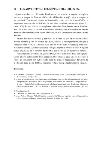 86 . LOS ADVENTISTAS DEL SÉPTIMO DÍA CREEN EN.
colgó de un árbol en el Calvario. En el paraíso, el hombre se erguía en su plena
estatura a imagen de Dios; en el Calvario, el Hombre se dejó colgar a imagen de
un criminal. Tanto en el viernes de la creación como en el de la crucifixión, la
expresión “consumado es” hablaba de una obra creadora completada (Gén. 2:2;
Juan 19:30). La una, Cristo la cumplió en calidad de Dios; la otra, como Hombre;
una con poder veloz, la otra en sufrimiento humano; una por un tiempo, la otra
para toda la eternidad; una sujeta a la caída, la otra obteniendo la victoria sobre
Satanás.
Fueron las manos divinas y perfectas de Cristo las que le dieron la vida al
primer hombre; y son las manos de Cristo, heridas y ensangrentadas, las que le
conceden vida eterna a la humanidad. El hombre no solo fue creado; debe tam­
bién ser re-creado. Ambas creaciones son igualmente la obra de Cristo. Ninguna
puede originarse en el corazón del hombre por medio de un desarrollo natural.
Por haber sido creados a imagen de Dios, hemos sido llamados a darle gloria.
Como el acto culminante de su creación, Dios invita a cada uno de nosotros a
entrar en comunión con él, buscando cada día el poder regenerador de Cristo de
modo que, para gloria de Dios, podamos reflejar más perfectamente su imagen.
Referencias
1. L. Berkhof, Systematic Theology [Teología sistemática], 4a. ed. (Grand Rapids, Michigan: W.
B. Eerdmans, 1941), p. 182.
2. Aun si se considera que cada día de la creación haya tenido una duración de tan solo mil años,
esto produciría problemas. En un esquema tal, el atardecer del sexto “día" —su primer “día”
de vida—, Adán habría tenido mucho más edad que la cantidad total de años de vida que le
asigna la Biblia (Gén. 5:5). Ver Jemison, Christian Beliefs [Creencias cristianas], pp. 116,
117.
3. Ver el capítulo 4.
4. “Creation” [La creación], SDA Encyclopedia, p. 357.
5. ¡bíd.; Arthur J. Ferch, “W hat Creation Means to Me” [Lo que significa para mí la creación],
Adventist Review [Revista Adventista], 8 de oct. de 1986, pp. 11-13.
 