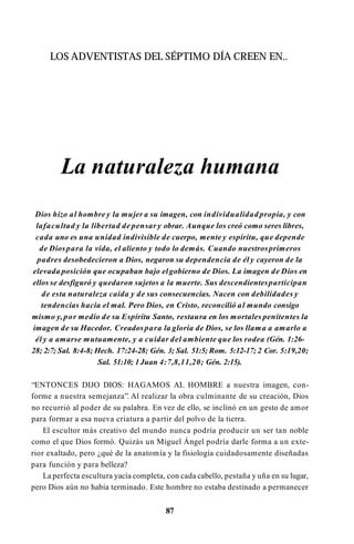LOS ADVENTISTAS DEL SÉPTIMO DÍA CREEN EN..
La naturaleza humana
Dios hizo al hombre y la mujer a su imagen, con individualidad propia, y con
lafacultad y la libertad de pensar y obrar. Aunque los creó como seres libres,
cada uno es una unidad indivisible de cuerpo, mente y espíritu, que depende
de Diospara la vida, el aliento y todo lo demás. Cuando nuestrosprimeros
padres desobedecieron a Dios, negaron su dependencia de él y cayeron de la
elevada posición que ocupaban bajo elgobierno de Dios. La imagen de Dios en
ellos se desfiguró y quedaron sujetos a la muerte. Sus descendientesparticipan
de esta naturaleza caída y de sus consecuencias. Nacen con debilidades y
tendencias hacia el mal. Pero Dios, en Cristo, reconcilió al mundo consigo
mismo y, por medio de su Espíritu Santo, restaura en los mortales penitentes la
imagen de su Hacedor. Creadospara la gloria de Dios, se los llama a amarlo a
él y a amarse mutuamente, y a cuidar del ambiente que los rodea (Gén. 1:26-
28; 2:7; Sal. 8:4-8; Hech. 17:24-28; Gén. 3; Sal. 51:5; Rom. 5:12-17; 2 Cor. 5:19,20;
Sal. 51:10; 1Juan 4:7,8,11,20; Gén. 2:15).
“ENTONCES DIJO DIOS: HAGAMOS AL HOMBRE a nuestra imagen, con­
forme a nuestra semejanza”. Al realizar la obra culminante de su creación, Dios
no recurrió al poder de su palabra. En vez de ello, se inclinó en un gesto de amor
para formar a esa nueva criatura a partir del polvo de la tierra.
El escultor más creativo del mundo nunca podría producir un ser tan noble
como el que Dios formó. Quizás un Miguel Ángel podría darle forma a un exte­
rior exaltado, pero ¿qué de la anatomía y la fisiología cuidadosamente diseñadas
para función y para belleza?
La perfecta escultura yacía completa, con cada cabello, pestaña y uña en su lugar,
pero Dios aún no había terminado. Este hombre no estaba destinado a permanecer
87
 