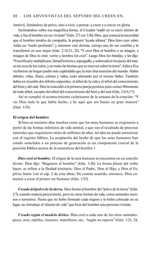 88 . LOS ADVENTISTAS DEL SÉPTIMO DÍA CREEN EN..
inmóvil, llenándose de polvo, sino a vivir, a pensar, a crear y a crecer en gloria.
Inclinándose sobre esa magnífica forma, el Creador “sopló en su nariz aliento de
vida,yfue el hombre un serviviente”(Gén. 2:7;ver 1:26). Dios, que conocíala necesidad
que el hombre tendría de compañía, le preparó “ayuda idónea”. Dios hizo caer sobre
Adán un “sueño profundo”, y mientras este dormía, extrajo una de sus costillas y la
transformó en una mujer (Gén. 2:18,21, 22). “Y creó Dios al hombre a su imagen, a
imagen de Dios lo creó; varón y hembra los creó”. Luego Dios los bendijo, y les dijo:
“Fructificadymultiplicaos; llenadlatierraysojuzgadla,yseñoreaden lospecesdel mar,
enlas avesdelos cielos, yen todas las bestiasque semueven sobrelatierra”.AdányEva
recibieron un hogar-jardín más espléndido que la más fina mansión del mundo. Había
árboles, viñas, flores, colinas y valles, todo adornado por el mismo Señor. También
había en el jardín dos árboles especiales, el árbol de la vida y el árbol del conocimiento
del bienydel mal. Dios leconcedió a laprimera pareja permiso para comer libremente
de todo árbol, excepto del árbol del conocimiento del bien ydel mal (Gén. 2:8,9,17).
Así se cumplió el acontecimiento culminante de la semana de la creación. “Y
vio Dios todo lo que había hecho, y he aquí que era bueno en gran manera”
(Gén. 1:31).
El origen del hombre
Si bien en nuestros días muchos creen que los seres humanos se originaron a
partir de las formas inferiores de vida animal, y que son el resultado de procesos
naturales que requirieron miles de millones de años, tal idea no puede armonizar
con el registro bíblico. La aceptación del hecho de que los seres humanos han
estado sometidos a un proceso de generación es un componente crucial de la
posición bíblica acerca de la naturaleza del hombre.1
Dios creó al hombre. El origen de la raza humana se encuentra en un concilio
divino. Dios dijo: “Hagamos al hombre” (Gén. 1:26). La forma plural del verbo
hacer, se refiere a la Deidad trinitaria; Dios el Padre, Dios el Hijo, y Dios el Es­
píritu Santo (ver el cap. 2 de esta obra). De común acuerdo, entonces, Dios co­
menzó a crear el primer ser humano (Gén. 1:27).
Creado delpolvo de la tierra. Dios formó al hombre del “polvo de la tierra”(Gén.
2:7), usando materia preexistente, pero no otras formas de vida, como animales mari­
nos o terrestres. Hasta que no hubo formado cada órgano y lo hubo colocado en su
lugar, no introdujo el “aliento de vida”que hizo del hombre una persona viviente.
Creado según el modelo divino. Dios creó a cada uno de los otros animales:
peces, aves, reptiles, insectos, mamíferos, etc., “según su especie” (Gén. 1:21, 24,
 