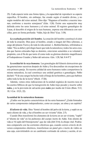 La naturaleza hum ana • 89
25). Cada especie tenía una forma típica, y la capacidad de reproducir su especie
específica. El hombre, sin embargo, fue creado según el modelo divino, y no
según modelos del reino animal. Dios dijo: “Hagamos al hombre a nuestra ima­
nen, conforme a nuestra semejanza” (Gén. 1:26). Existe una separación muy
definida entre los seres humanos y el reino animal. El registro genealógico de
Lucas, al describir el origen de la raza humana, expresa esta diferencia con sen­
cillez, pero en forma profunda: “Adán, hijo de Dios”(Luc. 3:38).
La exaltada posición del hombre. La creación del hombre constituyó el cénit
de toda la creación. Dios puso al hombre, creado a imagen del Dios soberano, a
cargo del planeta Tierra y de toda la vida animal. L. Berkhofdeclara, refiriéndose a
Adán: “Era su deber y privilegio hacer que toda la naturaleza y todos los seres crea­
dos que fueron colocados bajo su dominio, estuvieran sometidos a su voluntad y
propósito, con el fin de que tanto él como todo su glorioso dominio magnificasen
al Todopoderoso Creador y Señor del universo. Gén. 1:28; Sal. 8:4-9”.2
La unidad de la raza humana. Las genealogías del Génesis demuestran que
las generaciones sucesivas después de Adán y Eva descendían sin excepciones de
esta primera pareja. En nuestra calidad de seres humanos todos compartimos la
misma naturaleza, la cual constituye una unidad genética o genealógica. Pablo
declaró: “Yde una sangre ha hecho todo ellinaje de los hombres, para que habiten
sobre toda la faz de la tierra” (Hech. 17:26).
Además, vemos otras indicaciones de la unidad orgánica de nuestra raza en
los asertos bíblicos de que la transgresión de Adán trajo pecado y muerte sobre
todos, y en la provisión de salvación para todos por medio de Cristo (Rom. 5:12,
19; 1 Cor. 15:21, 22).
La unidad de la naturaleza humana
¿Cuáles son las partes características de los seres humanos? ¿Están formados
de varios componentes independientes, como un cuerpo, un alma y un espíritu?
El aliento de vida. Dios “formó al hombre del polvo de la tierra, y sopló en su
nariz aliento de vida, y fue el hombre un ser viviente” (Gén. 2:7).
Cuando Dios transformó los elementos de la tierra en un ser viviente, "sopló”
el “aliento de vida” en los pulmones del cuerpo inerte de Adán. Este aliento de
vida es “el soplo del Omnipotente”, que da vida (Job 33:4), la chispa vital. Podría­
mos compararlo con las corrientes eléctricas que, cuando corren a través de di­
versos componentes eléctricos, transforman un panel gris e inerte de vidrio en
una caja, convirtiéndolo en un cambiante cortinado de colores y acción, al en­
 