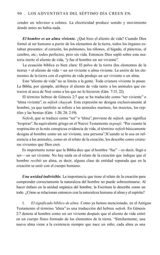 90 . LOS ADVENTISTAS DEL SÉPTIMO DÍA CREEN EN.
cender un televisor a colores. La electricidad produce sonido y movimiento
donde antes no había nada.
El hombre es un alma viviente. ¿Qué hizo el aliento de vida? Cuando Dios
formó al ser humano a partir de los elementos de la tierra, todos los órganos es­
taban presentes: el corazón, los pulmones, los riñones, el hígado, el páncreas, el
cerebro, etc.; todos perfectos, pero sin vida. Entonces Dios sopló sobre esta ma­
teria inerte el aliento de vida, “y fue el hombre un ser viviente”.
La ecuación bíblica es bien clara: El polvo de la tierra (los elementos de la
tierra) + el aliento de vida = un ser viviente o alma viviente. La unión de los ele­
mentos de la tierra con el espíritu de vida produjo un ser viviente o un alma.
Este “aliento de vida” no se limita a la gente. Toda criatura viviente lo posee.
La Biblia, por ejemplo, atribuye el aliento de vida tanto a los animales que en­
traron al arca de Noé como a los que no lo hicieron (Gén. 7:15, 22).
El término hebreo de Génesis 2:7 que se ha traducido como “ser viviente” o
“alma viviente”, es nefesh chayyah. Esta expresión no designa exclusivamente al
hombre, ya que también se refiere a los animales marinos, los insectos, los rep­
tiles y las bestias (Gén. 1:20, 24; 2:19).
Nefesh, que se traduce como “ser” o “alma”, proviene de náfash, que significa
“respirar”. Su equivalente griego en el Nuevo Testamento espsujé. “Por cuanto la
respiración es la más conspicua evidencia de vida, el término nefesh básicamente
designa al hombre como un ser viviente, una persona”.3Cuando se lo usa en ref­
erencia a los animales, como en el relato de la creación, los describe como criatu­
ras vivientes que Dios creó.
Es importante notar que la Biblia dice que el hombre “fue” —es decir, llegó a
ser— un ser viviente. No hay nada en el relato de la creación que indique que el
hombre recibió un alma, es decir, alguna clase de entidad separada que en la
creación se unió con el cuerpo humano.
Una unidad indivisible. La importancia que tiene el relato de la creación para
comprender correctamente la naturaleza del hombre no puede sobreestimarse. Al
hacer énfasis en la unidad orgánica del hombre, la Escritura lo describe como un
todo. ¿Cómo se relacionan entonces con la naturaleza humana el alma y el espíritu?
1. El significado bíblico de alma. Como ya hemos mencionado, en el Antiguo
Testamento el término “alma” es una traducción del hebreo nefesh. En Génesis
2:7 denota al hombre como un ser viviente después que el aliento de vida entró
en un cuerpo físico formado de los elementos de la tierra. “Similarmente, una
nueva alma viene a la existencia siempre que nace un niño; cada alma es una
 
