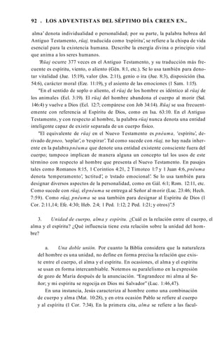 92 . LOS ADVENTISTAS DEL SÉPTIMO DÍA CREEN EN..
alma’ denota individualidad o personalidad; por su parte, la palabra hebrea del
Antiguo Testamento, rüaj, traducida como ‘espíritu’, se refiere a la chispa de vida
esencial para la existencia humana. Describe la energía divina o principio vital
que anima a los seres humanos.
“
Rüaj ocurre 377 veces en el Antiguo Testamento, y su traducción más fre­
cuente es espíritu, viento, o aliento (Gén. 8:1, etc.). Se lo usa también para deno­
tar vitalidad (Jue. 15:19), valor (Jos. 2:11), genio o ira (Jue. 8:3), disposición (Isa.
54:6), carácter moral (Eze. 11:19), y el asiento de las emociones (1 Sam. 1:15).
"En el sentido de soplo o aliento, el rüaj de los hombre es idéntico al rüaj de
los animales (Ecl. 3:19). El rüaj del hombre abandona el cuerpo al morir (Sal.
146:4) y vuelve a Dios (Ecl. 12:7; compárese con Job 34:14). Rüaj se usa frecuent­
emente con referencia al Espíritu de Dios, como en Isa. 63:10. En el Antiguo
Testamento, y con respecto al hombre, la palabra rüaj nunca denota una entidad
inteligente capaz de existir separada de un cuerpo físico.
"El equivalente de rüaj en el Nuevo Testamento es pnéuma, 'espíritu’, de­
rivado de pneo, ‘soplar’, o ‘respirar’. Tal como sucede con rüaj, no hay nada inher­
ente en la palabra pnéuma que denote una entidad existente consciente fuera del
cuerpo; tampoco implican de manera alguna un concepto tal los usos de este
término con respecto al hombre que presenta el Nuevo Testamento. En pasajes
tales como Romanos 8:15, 1 Corintios 4:21, 2 Timoteo 1:7 y 1 Juan 4:6, pnéuma
denota ‘temperamento’, ‘actitud’
, o ‘estado emocional’. Se lo usa también para
designar diversos aspectos de la personalidad, como en Gál. 6:1; Rom. 12:11, etc.
Como sucede con rüaj, el pnéuma se entrega al Señor al morir (Luc. 23:46; Hech.
7:59). Como rüaj, pnéuma se usa también para designar al Espíritu de Dios (1
Cor. 2:11,14; Efe. 4:30; Heb. 2:4; 1 Ped. 1:12; 2 Ped. 1:21; y otros)”.5
3. Unidad de cuerpo, alma y espíritu. ¿Cuál es la relación entre el cuerpo, el
alma y el espíritu? ¿Qué influencia tiene esta relación sobre la unidad del hom­
bre?
a. Una doble unión. Por cuanto la Biblia considera que la naturaleza
del hombre es una unidad, no define en forma precisa la relación que exis­
te entre el cuerpo, el alma y el espíritu. En ocasiones, el alma y el espíritu
se usan en forma intercambiable. Notemos su paralelismo en la expresión
de gozo de María después de la anunciación. “Engrandece mi alma al Se­
ñor; y mi espíritu se regocija en Dios mi Salvador” (Luc. 1:46,47).
En una instancia, Jesús caracteriza al hombre como una combinación
de cuerpo y alma (Mat. 10:28), y en otra ocasión Pablo se refiere al cuerpo
y al espíritu (1 Cor. 7:34). En la primera cita, alma se refiere a las facul-
 