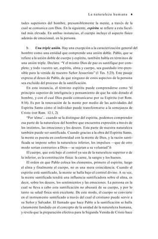 La naturaleza hum ana ♦
tades superiores del hombre, presumiblemente la mente, a través de la
cual se comunica con Dios. En la siguiente, espíritu se refiere a esta facul­
tad más elevada. En ambas instancias, el cuerpo incluye el aspecto físico
además de emocional, en la persona.
b. Una triple unión. Hay una excepción a la caracterización general del
hombre como una entidad que comprende una unión doble. Pablo, que se
refiere a la unión doble de cuerpo y espíritu, también habla en términos de
una unión triple. Declara: “Y el mismo Dios de paz os santifique por com­
pleto; y todo vuestro ser, espíritu, alma y cuerpo, sea guardado irre-pren-
sible para la venida de nuestro Señor Jesucristo” (1 Tes. 5:23). Este pasaje
expresa el deseo de Pablo, de que ninguno de estos aspectos de la persona
sea excluido del proceso de la santificación.
En esta instancia, el término espíritu puede comprenderse como “el
principio superior de inteligencia y pensamiento de que ha sido dotado el
hombre, y con el cual Dios puede comunicarse por su Espíritu (ver Rom.
8:16). Es por la renovación de la mente por medio de las actividades del
Espíritu Santo cómo el individuo puede transformarse a la semejanza de
Cristo (ver Rom. 12:1, 2).
“Por ‘alma’... cuando se la distingue del espíritu, podemos comprender
esa parte de la naturaleza del hombre que encuentra expresión a través de
los instintos, las emociones y los deseos. Esta parte de nuestra naturaleza
también puede ser santificada. Cuando gracias a la obra del Espíritu Santo,
la mente es puesta en conformidad con la mente de Dios, y la razón santi­
ficada se impone sobre la naturaleza inferior, los impulsos —que de otro
modo serían contrarios a Dios— se sujetan a su voluntad”.6
El cuerpo, que está bajo el control ya sea de la naturaleza superior o de
la inferior, es la constitución física: la carne, la sangre y los huesos.
El orden en que Pablo coloca los elementos, primero el espíritu, luego
el alma y finalmente el cuerpo, no es una mera coincidencia. Cuando el
espíritu está santificado, la mente se halla bajo el control divino. A su vez,
la mente santificada tendrá una influencia santificadora sobre el alma, es
decir, sobre los deseos, los sentimientos y las emociones. La persona en la
cual se lleva a cabo esta santificación no abusará de su cuerpo, y por lo
tanto su salud física será excelente. De este modo, el cuerpo se convierte
en el instrumento santificado a través del cual el cristiano puede servir a
su Señor y Salvador. El llamado que hace Pablo a la santificación se halla
claramente fundado en el concepto de la unidad de la naturaleza humana,
y revela que la preparación efectiva para la Segunda Venida de Cristo hace
 