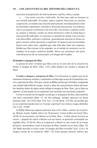 94 . LOS ADVENTISTAS DEL SÉPTIMO DÍA CREEN E N .
necesaria la preparación de toda la persona: espíritu, alma y cuerpo.
c. Una unión estrecha e indivisible. Es claro que cada ser humano es
una unidad indivisible. El cuerpo, alma y espíritu funcionan en estrecha
cooperación, revelando una relación intensamente interdependiente entre
las facultades espirituales, mentales y físicas de una persona. Las deficien­
cias es un aspecto estorbarán a los otros dos. Una mente o espíritu confu­
so, impuro y enfermo, tendrá un efecto destructivo sobre la salud física y
emocional del individuo. Lo contrario es también la verdad. Una constitu­
ción física débil, enferma o sufriente, generalmente afectará en forma ne­
gativa nuestra salud emocional y espiritual. El impacto que las facultades
tienen unas sobre otras, significa que cada individuo tiene una responsa­
bilidad que Dios mismo le ha asignado, en el sentido de mantener sus fa­
cultades en la mejor condición posible. Hacer eso constituye una parte
vital del proceso de ser restaurados a la imagen del Creador.
El hombre a imagen de Dios
La pareja de seres vivientes que Dios creó en el sexto día de la creación fue
hecha “a imagen de Dios” (Gén. 1:27). ¿Qué implica ser creados a imagen de
Dios?
Creados a imagen y semejanza de Dios. Con frecuencia se sugiere que las di­
mensiones humanas morales y espirituales revelan algo acerca de la naturaleza mo­
ral y espiritual de Dios. Pero por cuanto la Biblia enseña que el hombre comprende
una unidad indivisible de cuerpo, mente y alma, las características físicas del hom­
bre también deben de algún modo reflejar la imagen de Dios. Pero, ¿no es Dios un
espíritu? ¿Cómo puede un ser espiritual estar asociado con una forma corporal?
Un breve estudio de los ángeles revela que, a semejanza de Dios, ellos también
son seres espirituales (Heb. 1:7, 14). Sin embargo, siempre aparecen en forma
humana (Gén. 18:1-19:22; Dan. 9:21; Luc. 1:11-38; Hech. 12:5-10). ¿Es posible que
un ser espiritual pueda tener un “cuerpo espiritual”con forma y rasgos definidos
(ver 1 Cor. 15:44)?
La Biblia indica que algunas personas han visto a Dios, o partes de su perso­
na. Moisés, Aarón, Nadab, Abiú y los 70 ancianos “vieron al Dios de Israel” (Éxo.
24:10). En su encuentro con Moisés en el Sinaí, Dios —si bien rehusó mostrar su
rostro—, después de cubrir a Moisés con sus manos, le permitió contemplar sus
espaldas (Éxo. 33:20-33). Dios se le apareció a Daniel en una visión de la escena
del juicio, mostrándose como el Anciano de Días, sentado en un trono (Dan. 7:9,
10). Pablo describe a Cristo como “la imagen del Dios invisible” (Col. 1:15) y “la
imagen misma de su sustancia” (Heb. 1:3). Estos pasajes parecen indicar que
 