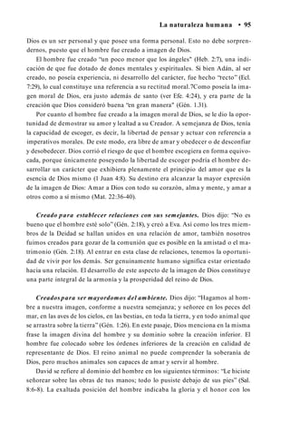 La naturaleza humana • 95
Dios es un ser personal y que posee una forma personal. Esto no debe sorpren­
dernos, puesto que el hombre fue creado a imagen de Dios.
El hombre fue creado “un poco menor que los ángeles" (Heb. 2:7), una indi­
cación de que fue dotado de dones mentales y espirituales. Si bien Adán, al ser
creado, no poseía experiencia, ni desarrollo del carácter, fue hecho “recto” (Ecl.
7:29), lo cual constituye una referencia a su rectitud moral.7Como poseía la ima­
gen moral de Dios, era justo además de santo (ver Efe. 4:24), y era parte de la
creación que Dios consideró buena “en gran manera" (Gén. 1.31).
Por cuanto el hombre fue creado a la imagen moral de Dios, se le dio la opor­
tunidad de demostrar su amor y lealtad a su Creador. A semejanza de Dios, tenía
la capacidad de escoger, es decir, la libertad de pensar y actuar con referencia a
imperativos morales. De este modo, era libre de amar y obedecer o de desconfiar
y desobedecer. Dios corrió el riesgo de que el hombre escogiera en forma equivo­
cada, porque únicamente poseyendo la libertad de escoger podría el hombre de­
sarrollar un carácter que exhibiera plenamente el principio del amor que es la
esencia de Dios mismo (1 Juan 4:8). Su destino era alcanzar la mayor expresión
de la imagen de Dios: Amar a Dios con todo su corazón, alma y mente, y amar a
otros como a sí mismo (Mat. 22:36-40).
Creado para establecer relaciones con sus semejantes. Dios dijo: “No es
bueno que el hombre esté solo” (Gén. 2:18), y creó a Eva. Así como los tres miem­
bros de la Deidad se hallan unidos en una relación de amor, también nosotros
fuimos creados para gozar de la comunión que es posible en la amistad o el ma­
trimonio (Gén. 2:18). Al entrar en esta clase de relaciones, tenemos la oportuni­
dad de vivir por los demás. Ser genuinamente humano significa estar orientado
hacia una relación. El desarrollo de este aspecto de la imagen de Dios constituye
una parte integral de la armonía y la prosperidad del reino de Dios.
Creados para ser mayordomos del ambiente. Dios dijo: “Hagamos al hom­
bre a nuestra imagen, conforme a nuestra semejanza; y señoree en los peces del
mar, en las aves de los cielos, en las bestias, en toda la tierra, y en todo animal que
se arrastra sobre la tierra” (Gén. 1:26). En este pasaje, Dios menciona en la misma
frase la imagen divina del hombre y su dominio sobre la creación inferior. El
hombre fue colocado sobre los órdenes inferiores de la creación en calidad de
representante de Dios. El reino animal no puede comprender la soberanía de
Dios, pero muchos animales son capaces de amar y servir al hombre.
David se refiere al dominio del hombre en los siguientes términos: “Le hiciste
señorear sobre las obras de tus manos; todo lo pusiste debajo de sus pies” (Sal.
8:6-8). La exaltada posición del hombre indicaba la gloria y el honor con los
 