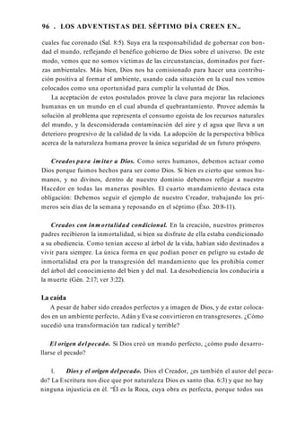 96 . LOS ADVENTISTAS DEL SÉPTIMO DÍA CREEN EN..
cuales fue coronado (Sal. 8:5). Suya era la responsabilidad de gobernar con bon­
dad el mundo, reflejando el benéfico gobierno de Dios sobre el universo. De este
modo, vemos que no somos víctimas de las circunstancias, dominados por fuer­
zas ambientales. Más bien, Dios nos ha comisionado para hacer una contribu­
ción positiva al formar el ambiente, usando cada situación en la cual nos vemos
colocados como una oportunidad para cumplir la voluntad de Dios.
La aceptación de estos postulados provee la clave para mejorar las relaciones
humanas en un mundo en el cual abunda el quebrantamiento. Provee además la
solución al problema que representa el consumo egoísta de los recursos naturales
del mundo, y la desconsiderada contaminación del aire y el agua que lleva a un
deterioro progresivo de la calidad de la vida. La adopción de la perspectiva bíblica
acerca de la naturaleza humana provee la única seguridad de un futuro próspero.
Creados para im itar a Dios. Como seres humanos, debemos actuar como
Dios porque fuimos hechos para ser como Dios. Si bien es cierto que somos hu­
manos, y no divinos, dentro de nuestro dominio debemos reflejar a nuestro
Hacedor en todas las maneras posibles. El cuarto mandamiento destaca esta
obligación: Debemos seguir el ejemplo de nuestro Creador, trabajando los pri­
meros seis días de la semana y reposando en el séptimo (Éxo. 20:8-11).
Creados con inm ortalidad condicional. En la creación, nuestros primeros
padres recibieron la inmortalidad, si bien su disfrute de ella estaba condicionado
a su obediencia. Como tenían acceso al árbol de la vida, habían sido destinados a
vivir para siempre. La única forma en que podían poner en peligro su estado de
inmortalidad era por la transgresión del mandamiento que les prohibía comer
del árbol del conocimiento del bien y del mal. La desobediencia los conduciría a
la muerte (Gén. 2:17; ver 3:22).
La caída
A pesar de haber sido creados perfectos y a imagen de Dios, y de estar coloca­
dos en un ambiente perfecto, Adán y Eva se convirtieron en transgresores. ¿Cómo
sucedió una transformación tan radical y terrible?
El origen del pecado. Si Dios creó un mundo perfecto, ¿cómo pudo desarro­
llarse el pecado?
1. Dios y el origen del pecado. Dios el Creador, ¿es también el autor del peca­
do? La Escritura nos dice que por naturaleza Dios es santo (Isa. 6:3) y que no hay
ninguna injusticia en él. “Él es la Roca, cuya obra es perfecta, porque todos sus
 