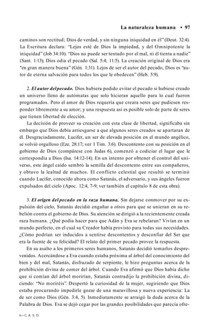 La naturaleza humana • 97
caminos son rectitud; Dios de verdad, y sin ninguna iniquidad en él” (Deut. 32:4).
La Escritura declara: “Lejos esté de Dios la impiedad, y del Omnipotente la
iniquidad” (Job 34:10). “Dios no puede ser tentado por el mal, ni él tienta a nadie”
(Sant. 1:13); Dios odia el pecado (Sal. 5:4; 11:5). La creación original de Dios era
"en gran manera buena” (Gén. 1:31). Lejos de ser el autor del pecado, Dios es “au­
tor de eterna salvación para todos los que le obedecen” (Heb. 5:9).
2. El autor delpecado. Dios hubiera podido evitar el pecado si hubiese creado
un universo lleno de autómatas que solo hicieran aquello para lo cual fueron
programados. Pero el amor de Dios requería que creara seres que pudiesen res­
ponder libremente a su amor; y una respuesta así es posible solo de parte de seres
que tienen libertad de elección.
La decisión de proveer su creación con esta clase de libertad, significaba sin
embargo que Dios debía arriesgarse a que algunos seres creados se apartaran de
él. Desgraciadamente, Lucifer, un ser de elevada posición en el mundo angélico,
se volvió orgulloso (Eze. 28:17; ver 1 Tim. 3:6). Descontento con su posición en el
gobierno de Dios (compárese con Judas 6), comenzó a codiciar el lugar que le
correspondía a Dios (Isa. 14:12-14). En un intento por obtener el control del uni­
verso, este ángel caído sembró la semilla del descontento entre sus compañeros,
y obtuvo la lealtad de muchos. El conflicto celestial que resultó se terminó
cuando Lucifer, conocido ahora como Satanás, el adversario, y sus ángeles fueron
expulsados del cielo (Apoc. 12:4, 7-9; ver también el capítulo 8 de esta obra).
3. El origen del pecado en la raza humana. Sin dejarse conmover por su ex­
pulsión del cielo, Satanás decidió engañar a otros para que se unieran en su re­
belión contra el gobierno de Dios. Su atención se dirigió a la recientemente creada
raza humana. ¿Qué podía hacer para que Adán y Eva se rebelaran? Vivían en un
mundo perfecto, en el cual su Creador había provisto para todas sus necesidades.
¿Cómo podrían ser inducidos a sentirse descontentos y desconfiar del Ser que
era la fuente de su felicidad? El relato del primer pecado provee la respuesta.
En su asalto a los primeros seres humanos, Satanás decidió tomarlos despre­
venidos. Acercándose a Eva cuando estaba próxima al árbol del conocimiento del
bien y del mal, Satanás, disfrazado de serpiente, le hizo preguntas acerca de la
prohibición divina de comer del árbol. Cuando Eva afirmó que Dios había dicho
que si comían del árbol morirían, Satanás contradijo la prohibición divina, di­
ciendo: “No moriréis”. Despertó la curiosidad de la mujer, sugiriendo que Dios
estaba procurando impedirle gozar de una maravillosa y nueva experiencia: La
de ser como Dios (Gén. 3:4, 5). Inmediatamente se arraigó la duda acerca de la
Palabra de Dios. Eva se dejó cegar por las grandes posibilidades que parecía ofre-
4—C. A. S. D.
 