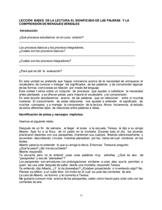 LECCIÒN BASES DE LA LECTURA: EL SIGNIFICADO DE LAS PALBRAS Y LA 
COMPRENSIÒN DE MENSAJES VERBALES 
10 
Introducción 
¿Qué procesos estudiamos en el curso anterior? 
________________________________________________________________________ 
Los procesos básicos y los procesos integradores. 
¿Cuáles son los procesos básicos? 
________________________________________________________________________ 
¿Cuáles son los procesos integradores? 
________________________________________________________________________ 
¿Para qué es útil la evaluación? 
________________________________________________________________________ 
En esta unidad se pretende que hagas conciencia acerca de la necesidad de enriquecer el 
vocabulario, de conocer o indagar los significados de las palabras y de comprender algunas 
de las formas como estas se relación por medio del lenguaje. 
Esta unidad I versa sobre un conjunto de procesos que ayudan a satisfacer la necesidad 
antes planteada y se ofrecen pistas para mejorar el vocabulario y la comprensión. 
En esta lección estudiaremos acerca de las palabras que se relacionan entre sí muchas 
maneras. El conocimiento de estas relaciones nos ayudad a entender el significado de 
muchos conceptos y a manejar la comprensión de la lectura. Ahora iniciaremos el estudio 
de estos diferentes tipos de relaciones entre palabras e ideas. 
Identificación de pistas y mensajes implícitos 
Veamos el siguiente relato: 
Después de un fin de semana , al llegar el lunes a la escuela, Teresa le dijo a su amigo 
Alberto: Ayer fui a la finca de mi padre en la montaña .Durante todo el día los jóvenes 
practicaron deportes con sus parapentes ;mantenían sus cuerpos flotando silenciosamente y 
ascendían describiendo círculos mientras planeaban por los cielos tal cual cóndores en los 
Andes. 
Alberto parecía no entender lo que su amiga lo decía .Entonces Teresa le pregunto: 
¿Qué te pasa? ¿No me escuchaste? 
Alberto respondió: 
Te escuche pero no te entendí ;usas unas palabras muy extrañas .¿Qué es eso de 
“parapentes” y eso de “planeaban”? 
Los parapentes son armaduras con prolongaciones similares a unas alas que le permiten a 
quien las usa volar después de saltar desde una montaña, respondió Teresa. 
Ya entiendo, dijo Alberto, ¿Y lo de planeaban? ¿Estaban proyectando o inventando algo? No. 
Planear se refiere a un vuelo libre sin motor en el cual se usan las corrientes de aire. 
La cara de Alberto se ilumino y le comento a Teresa: 
Me gustaría conocer más acerca de los parapentes, saber cómo hacen para volar solo con las 
corrientes de aire. 
 